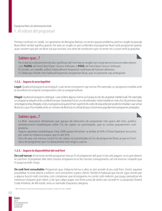 El programari lliure a les administracions locals
     1. Al voltant del programari

     Primera confusió: en català, i en general en les llengües llatines, no tenim aquest problema, però en anglès la paraula
     lliure (free) també significa gratuït. Per això, en anglès es pot confondre el programari lliure amb programari gratuït,
     quan veurem que per ser lliure cal que reuneixi una sèrie de condicions que no tenen res a veure amb la gratuïtat.


            Sabies que...?
            Per evitar la confusió entre els dos significats del mot free en anglès han sorgit denominacions alternatives
            com FLOSS, de Free/Libre/Open Source Software, o FOSS, de Free/Open Source Software.
            El Cenatic, en castellà, utilitza habitualment l’expressió «software de fuentes abiertas».
            A Catalunya s’ha fet més habitual l’expressió programari lliure, que no presenta cap ambigüitat.


     1.3.2. - Segons la seva legalitat
     Legal: Qualsevol programa aconseguit i usat sense contravenir cap norma. Per exemple, un programa instal·lat amb
     la seva llicència original corresponent o bé un programa lliure.

     Il·legal: Qualsevol programa obtingut i usat violant alguna norma (a Europa, la Llei de propietat intel·lectual). Per exemple,
     un programa adquirit amb una llicència que n’autoritza l’ús en un sol ordinador i està instal·lat en més d’un (la primera còpia
     seria legal, la resta, il·legals), o bé un programa al qual se li han suprimit els codis de seguretat per poder-lo instal·lar i usar sense
     llicència o que s’ha instal·lat amb un número de llicència no oficial (el que s’anomena popularment programes piratejats).


            Sabies que...?
            La BSA2, associació d’empreses que agrupa els fabricants de programari més grans del món, publica
            periòdicament estadístiques sobre l’ús de còpies no autoritzades, que es coneix popularment com
            pirateria.
            Segons aquestes estadístiques, l’any 2008 aquest fenomen va arribar al 42% a l’Estat Espanyol, set punts
            per sobre la mitjana europea, que és del 35%.
            Val a dir que una mesura contra l’ús de còpies no autoritzades és l’ús de programari lliure, ja que és l’únic
            tipus de programari que no desautoritza mai ningú a usar-lo.


     1.3.3. - Segons la disponibilitat del codi font
     De codi tancat: Anomenat també programari tancat. És el programari del qual, ni tan sols pagant, no es pot obtenir
     el codi font. El propietari dels drets d’autor, emparant-se en les normes corresponents, se’l vol reservar i impedir que
     hi pugui accedir ningú.

     De codi font consultable: Programari que, d’alguna forma o altra, es pot accedir al seu codi font. Sovint, aquesta
     possibilitat no està oberta a tothom, sinó únicament a grans clients. També és habitual que l’accés sigui només per
     a alguna funció molt concreta, com comprovar que el programa no conté codi maliciós que pugui perjudicar els
     interessos d’aquest gran client, o bé que calgui pagar una forta suma de diners per accedir-hi. La proposta Shared
     Code Initiative, de Microsoft, seria un exemple d’aquesta categoria.
     2
         Més informació a http://www.bsa.org/country.aspx?sc_lang=es-ES (en castellà).

12
     Guies
     per al
     desenvolupament de
     la societat del
     coneixement
 