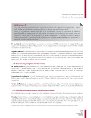 El programari lliure a les administracions locals
                                                                                                                              1. Al voltant del programari

        Sabies que...?
        L’any 2001, Microsoft va posar en marxa el programa Shared Code Initiative3, que va permetre a alguns
        estats accedir al codi dels seus sistemes operatius i d’algunes aplicacions com l’Office.
        Davant el suggeriment d’alguns col·lectius sobre la possibilitat que alguns programes de Microsoft
        realitzessin amb les dades operacions que l’usuari no ha sol·licitat o que poguessin resultar insegures
        (veure nota «Sabies que...?» de la pàgina 12), el gegant nord-americà va permetre que alguns governs
        inspeccionessin el seu codi, sense donar-los permís per introduir-hi cap modificació o per divulgar o
        reaprofitar el codi en cap altre projecte.

De codi obert: Anomenat també open source. Com veurem al punt 1.3.5, és una variant de programari lliure, que
exigeix unes condicions pràcticament equivalents a les del programari lliure, sense exigir, necessàriament, la condició
de copyleft (veure apartat 1.3.5).

Segona confusió: El moviment open source va sorgir com una escissió del moviment del programari lliure, procurant
evitar la suposada imatge antiempresarial que tindria aquest moviment i, sobretot, la confusió en anglès del terme
free. En un abús de llenguatge, algunes empreses que han accedit a mostrar el codi d’algun dels seus programes a
grans clients l’anomenen «de codi obert», tot i no complir les condicions del moviment open source, situació que
provoca una altra vegada la confusió amb el nou terme.

1.3.4. - Segons si està protegit per drets d’autor o no
De domini públic: Programari sobre el qual ningú pot reclamar drets d’autor i, per tant, no requereix cap tipus de
llicència d’ús. És de lliure disposició per a tothom. Això succeeix quan els drets d’autor expiren (als 70 anys de la mort
de l’autor) o bé quan l’autor hi renuncia de forma explícita (a Europa, aquesta renúncia no és vàlida, ja que els drets
morals sobre l’obra són irrenunciables).

Protegit per drets d’autor: És aquell programari del qual l’autor conserva els drets i que es distribueix amb una
llicència que en cedeix alguns a l’usuari, com a mínim el d’usar l’aplicació. Segons aquesta llicència es poden distingir
subapartats.

Tercera confusió: Quan es paguen uns diners a canvi d’un programa, se sol usar l’expressió «comprar el programa»,
quan, en realitat, en la major part dels casos, l’únic que s’està comprant és el dret a usar-lo i, sovint, amb força limitacions.

1.3.5. - Classificació dins dels programes protegits per drets d’autor
El ventall de limitacions que pot imposar una llicència d’ús és molt ampli. Se solen distingir les categories següents:

Privatiu: Anomenat també propietari (traducció incorrecta del terme anglès proprietary, que significa patentat), amb
copyright o, erròniament, comercial (altres tipus de programari també són comercials). La llicència indica clarament
que tots els drets són del propietari dels drets d’autor i l’usuari només ha adquirit el dret a usar-lo. En aquest ús, són
habituals restriccions com el nombre de llocs de treball, la finalitat de l’ús o altres.
3
    Actualment aquest programa es diu Shared Source Initiative i se’n pot trobar més informació a http://www.microsoft.com/resources/sharedsource/default.mspx (en anglès).

                                                                                                                                                                                             13
                                                                                                                                                                                 Guies
                                                                                                                                                                                    per al
                                                                                                                                                                     desenvolupament de
                                                                                                                                                                           la societat del
                                                                                                                                                                            coneixement
 