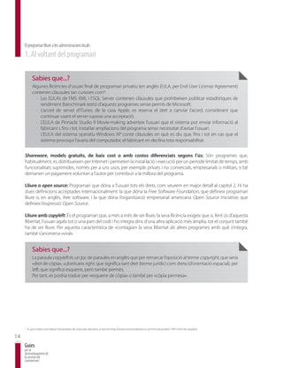 El programari lliure a les administracions locals
     1. Al voltant del programari

             Sabies que...?
             Algunes llicències d’usuari final de programari privatiu (en anglès EULA, per End User License Agreement)
             contenen clàusules tan curioses com4:
               · Les EULA’s de l’MS XML i l’SQL Server contenen clàusules que prohibeixen publicar estadístiques de
                 rendiment (benchmark tests) d’aquests programes sense permís de Microsoft.
               · L’acord de servei d’iTunes, de la casa Apple, es reserva el dret a canviar l’acord, considerant que
                 continuar usant el servei suposa una acceptació.
               · L’EULA de Pinnacle Studio 9 Movie-making adverteix l’usuari que el sistema pot enviar informació al
                 fabricant i, fins i tot, instal·lar ampliacions del programa sense necessitat d’avisar l’usuari.
               · L’EULA del sistema operatiu Windows XP conté clàusules en què es diu que, fins i tot en cas que el
                 sistema provoqui l’avaria del computador, el fabricant en declina tota responsabilitat.


     Shareware, models gratuïts, de baix cost o amb costos diferenciats segons l’ús: Són programes que,
     habitualment, es distribueixen per Internet i permeten la instal·lació i execució per un període limitat de temps, amb
     funcionalitats suprimides, només per a uns usos, per exemple privats i no comercials, empresarials o militars, o bé
     demanen un pagament voluntari a l’autor per contribuir a la millora del programa.

     Lliure o open source: Programari que dóna a l’usuari tots els drets, com veurem en major detall al capítol 2. Hi ha
     dues definicions acceptades internacionalment: la que dóna la Free Software Foundation, que defineix programari
     lliure o, en anglès, free software, i la que dóna l’organització empresarial americana Open Source Iniciative, que
     defineix l’expressió Open Source.

     Lliure amb copyleft: És el programari que, a més a més de ser lliure, la seva llicència exigeix que si, fent ús d’aquesta
     llibertat, l’usuari agafa tot o una part del codi i ho integra dins d’una altra aplicació més àmplia, tot el conjunt també
     ha de ser lliure. Per aquesta característica de «contagiar» la seva llibertat als altres programes amb què s’integra,
     també s’anomena «viral».


             Sabies que...?
             La paraula copyleft és un joc de paraules en anglès que per remarcar l’oposició al terme copyright, que seria
             «dret de còpia», substitueix right, que significa tant dret (terme jurídic) com dreta (d’orientació espacial), per
             left, que significa esquerre, però també permès.
             Per tant, es podria traduir per «esquerre de còpia» o també per «còpia permesa».




     4
         Es pot trobar una relació d’exemples de clàusules abusives a l’article http://www.tomshardware.co.uk/rtf-eula,review-17917.html (en anglès).

14
     Guies
     per al
     desenvolupament de
     la societat del
     coneixement
 