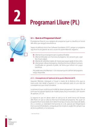 2         Programari Lliure (PL)

                          2.1. - Què és el Programari Lliure?
                          El programari lliure és una categoria de programari quan es classifica en funció
                          dels drets que atorga la seva llicència.

                          Segons la definició de la Free Software Foundation (FSF5), perquè un programa
                          sigui lliure ha de garantir als seus usuaris les quatre llibertats següents:


                                  0: Llibertat d’usar el programa per a qualsevol finalitat.
                                  1: Llibertat d’estudiar com funciona el programa i de canviar-lo per a què
                                     faci el que vulguis.
                                  2: Llibertat de redistribuir còpies, de manera que puguis ajudar els teus veïns.
                                  3: Llibertat per millorar el programa i distribuir les teves millores (i versions
                                     modificades en general) al públic, de forma que tothom se’n pugui
                                     beneficiar.
                                  Per poder exercir les llibertats 1 i 3 és necessari que el codi font del programa
                                  estigui disponible.


                          2.1.1. - Conseqüències de l’aplicació de les quatre llibertats del PL
                          Aquestes llibertats s’atorguen a l’usuari a través de la llicència d’ús, que es
                          tracta amb més detall a l’apartat 2.2. La seva aplicació, però, té una sèrie de
                          conseqüències que convé considerar.

                          La primera és que condiciona el model de desenvolupament i de negoci, fins al
                          punt que ha suposat l’aparició de models propis, força innovadors, com veurem
                          als apartats 2.3 i 2.4.

                          La segona és que en deixar obert el codi ja no té sentit tancar els formats
                          dels fitxers en què se salva la informació tractada pel programa. Així, quan un
                          programa lliure tracta dades d’un determinat tipus (música, text, bases de dades,
                          etc.), si existeix un estàndard internacional, és a dir, aprovat per l’Organització
                          Internacional d’Estàndards, coneguda per les inicials en anglès ISO, sempre l’usa
                          de forma preferent, si no exclusiva.

                          5
                              http://www.fsf.org/

16
     Guies
     per al
     desenvolupament de
     la societat del
     coneixement
 