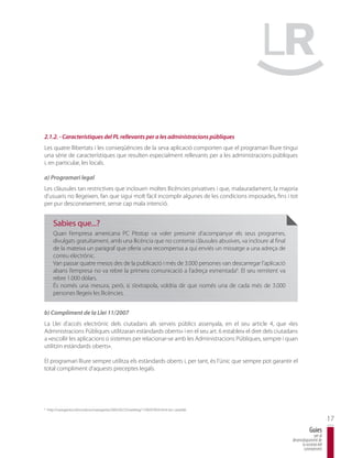 2.1.2. - Característiques del PL rellevants per a les administracions públiques
Les quatre llibertats i les conseqüències de la seva aplicació comporten que el programari lliure tingui
una sèrie de característiques que resulten especialment rellevants per a les administracions públiques
i, en particular, les locals.

a) Programari legal
Les clàusules tan restrictives que inclouen moltes llicències privatives i que, malauradament, la majoria
d’usuaris no llegeixen, fan que sigui molt fàcil incomplir algunes de les condicions imposades, fins i tot
per pur desconeixement, sense cap mala intenció.


       Sabies que...?
       Quan l’empresa americana PC Pitstop va voler presumir d’acompanyar els seus programes,
       divulgats gratuïtament, amb una llicència que no contenia clàusules abusives, va incloure al final
       de la mateixa un paràgraf que oferia una recompensa a qui enviés un missatge a una adreça de
       correu electrònic.
       Van passar quatre mesos des de la publicació i més de 3.000 persones van descarregar l’aplicació
       abans l’empresa no va rebre la primera comunicació a l’adreça esmentada6. El seu remitent va
       rebre 1.000 dòlars.
       És només una mesura, però, si s’extrapola, voldria dir que només una de cada més de 3.000
       persones llegeix les llicències.


b) Compliment de la Llei 11/2007
La Llei d’accés electrònic dels ciutadans als serveis públics assenyala, en el seu article 4, que «les
Administracions Públiques utilitzaran estàndards oberts» i en el seu art. 6 estableix el dret dels ciutadans
a «escollir les aplicacions o sistemes per relacionar-se amb les Administracions Públiques, sempre i quan
utilitzin estàndards oberts».

El programari lliure sempre utilitza els estàndards oberts i, per tant, és l’únic que sempre pot garantir el
total compliment d’aquests preceptes legals.




6
    http://navegante2.elmundo.es/navegante/2005/02/25/weblog/1109297833.html (en castellà).

                                                                                                                                    17
                                                                                                                        Guies
                                                                                                                           per al
                                                                                                            desenvolupament de
                                                                                                                  la societat del
                                                                                                                   coneixement
 