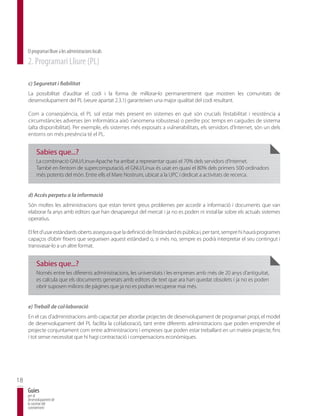 El programari lliure a les administracions locals
     2. Programari Lliure (PL)

     c) Seguretat i fiabilitat
     La possibilitat d’auditar el codi i la forma de millorar-lo permanentment que mostren les comunitats de
     desenvolupament del PL (veure apartat 2.3.1) garanteixen una major qualitat del codi resultant.

     Com a conseqüència, el PL sol estar més present en sistemes en què són crucials l’estabilitat i resistència a
     circumstàncies adverses (en informàtica això s’anomena robustesa) o perdre poc temps en caigudes de sistema
     (alta disponibilitat). Per exemple, els sistemes més exposats a vulnerabilitats, els servidors d’Internet, són un dels
     entorns on més presència té el PL.


          Sabies que...?
          La combinació GNU/Linux-Apache ha arribat a representar quasi el 70% dels servidors d’Internet.
          També en l’entorn de supercomputació, el GNU/Linux és usat en quasi el 80% dels primers 500 ordinadors
          més potents del món. Entre ells el Mare Nostrum, ubicat a la UPC i dedicat a activitats de recerca.


     d) Accés perpetu a la informació
     Són moltes les administracions que estan tenint greus problemes per accedir a informació i documents que van
     elaborar fa anys amb editors que han desaparegut del mercat i ja no es poden ni instal·lar sobre els actuals sistemes
     operatius.

     El fet d’usar estàndards oberts assegura que la definició de l’estàndard és pública i, per tant, sempre hi haurà programes
     capaços d’obrir fitxers que segueixen aquest estàndard o, si més no, sempre es podrà interpretar el seu contingut i
     transvasar-lo a un altre format.


          Sabies que...?
          Només entre les diferents administracions, les universitats i les empreses amb més de 20 anys d’antiguitat,
          es calcula que els documents generats amb editors de text que ara han quedat obsolets i ja no es poden
          obrir suposen milions de pàgines que ja no es podran recuperar mai més.


     e) Treball de col·laboració
     En el cas d’administracions amb capacitat per abordar projectes de desenvolupament de programari propi, el model
     de desenvolupament del PL facilita la col·laboració, tant entre diferents administracions que poden emprendre el
     projecte conjuntament com entre administracions i empreses que poden estar treballant en un mateix projecte, fins
     i tot sense necessitat que hi hagi contractació i compensacions econòmiques.




18
     Guies
     per al
     desenvolupament de
     la societat del
     coneixement
 