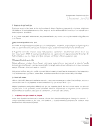 El programari lliure a les administracions locals
                                                                                         2. Programari Lliure (PL)

f) Absència de codi maliciós
En algunes ocasions, han causat un cert ressò mediàtic els abusos d’algunes companyies de programari privatiu que
han inclòs en els seus programes instruccions per poder accedir a informació de l’usuari, com per exemple quins
altres programes té instal·lats.

El programari lliure, per la publicitat del codi, garanteix l’absència d’instruccions d’aquesta mena, conegudes com
codi maliciós.

g) Possibilitat de contractació local
Els models de negoci del PL fan possible que una petita empresa, amb talent, pugui competir en règim d’igualtat
amb una gran multinacional. En aquests models de negoci, les dimensions de l’empresa no són rellevants.

El PL permet contractar empreses locals, molt properes a l’ajuntament i de dimensions similars. En un país
com Catalunya, on el 90% de les empreses són petites, això suposa convertir la pròpia capacitat de compra de
l’administració en una eina més al servei de la promoció econòmica i el desenvolupament local.

h) Independència del proveïdor
Moltes aplicacions privatives forcen l’usuari a contractar qualsevol servei que necessiti al voltant d’aquella
aplicació, al mateix fabricant o a empreses associades (en anglès partners) que, habitualment, es veuen obligades
a pagar el fabricant per adquirir aquesta condició.

Amb programari lliure, això és impossible. Les quatre llibertats requerides per tal que un programa sigui lliure garanteixen
que l’usuari sempre tingui llibertat per escollir el proveïdor que més li convingui i per canviar-lo quan vulgui.

i) Costos més baixos
La lliure competència esmentada a l’apartat anterior comporta un avantatge addicional: habitualment, els costos
dels serveis al voltant de programes lliures són més baixos, ja que el client no és captiu.

Alguns ajuntaments assenyalen que els estalvis que han pogut fer gràcies al PL no suposen només una reducció
de pressupost, un salt quantitatiu, sinó la possibilitat d’abordar projectes que en programari privatiu quedarien
totalment fora de l’abast del pressupost de l’ajuntament. Un veritable salt qualitatiu.

2.1.3. - Precaucions que cal tenir en compte
Hi ha, però, algunes qüestions que cal tenir en compte abans d’emprendre projectes de migració massiva a PL.
Lluny d’idealismes i militàncies, les coses s’han de fer bé. D’aquesta manera s’obtenen tots els beneficis, sense
entrebancar-se amb cap inconvenient.




                                                                                                                                              19
                                                                                                                                  Guies
                                                                                                                                     per al
                                                                                                                      desenvolupament de
                                                                                                                            la societat del
                                                                                                                             coneixement
 