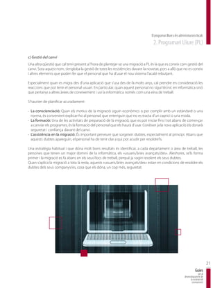 El programari lliure a les administracions locals
                                                                                   2. Programari Lliure (PL)

c) Gestió del canvi
Una altra qüestió que cal tenir present a l’hora de plantejar-se una migració a PL és la que es coneix com gestió del
canvi. Sota aquest nom, s’engloba la gestió de totes les resistències davant la novetat, pors a allò que no es coneix
i altres elements que poden fer que el personal que ha d’usar el nou sistema l’acabi rebutjant.

Especialment quan es migra des d’una aplicació que s’usa des de fa molts anys, cal prendre en consideració les
reaccions que pot tenir el personal usuari. En particular, quan aquest personal no sigui tècnic en informàtica sinó
que pertanyi a altres àrees de coneixement i usi la informàtica només com una eina de treball.

S’haurien de planificar acuradament:

· La conscienciació: Quan els motius de la migració siguin econòmics o per complir amb un estàndard o una
  norma, és convenient explicar-ho al personal; que entenguin que no es tracta d’un caprici o una moda.
· La formació: Una de les activitats de preparació de la migració, que es pot iniciar fins i tot abans de començar
  a canviar els programes, és la formació del personal que els haurà d’usar. Conèixer ja la nova aplicació els donarà
  seguretat i confiança davant del canvi.
· L’assistència en la migració: És important preveure que sorgeixin dubtes, especialment al principi. Abans que
  aquests dubtes apareguin, el personal ha de tenir clar a qui pot acudir per resoldre’ls.

Una estratègia habitual i que dóna molt bons resultats és identificar, a cada departament o àrea de treball, les
persones que tenen un major domini de la informàtica, els «usuaris/àries avançats/des». Aleshores, se’ls forma
primer i la migració es fa abans en els seus llocs de treball, perquè ja vagin resolent els seus dubtes.
Quan s’aplica la migració a tota la resta, aquests «usuaris/àries avançats/des» estan en condicions de resoldre els
dubtes dels seus companys/es, cosa que els dóna, un cop més, seguretat.




                                                                                                                                         21
                                                                                                                             Guies
                                                                                                                                per al
                                                                                                                 desenvolupament de
                                                                                                                       la societat del
                                                                                                                        coneixement
 