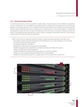 El programari lliure a les administracions locals
                                                                                     2. Programari Lliure (PL)

2.2.1. - Llicències de programari lliure
Les llicències lliures, en contrast, concedeixen amplis drets a l’usuari (inclosos els de modificar el programari
i tornar a distribuir-lo). Per ser qualificat de «programari lliure», la llicència ha de garantir a l’usuari les quatre
llibertats esmentades a l’apartat 2.1 i/o complir les 10 directrius de la Open Source Initiative. Des de la perspectiva
jurídica, aquestes llibertats permeten la «reproducció», «transformació», «comunicació pública» i «distribució»
del programa original. Per això, el titular de la llicència ha de tenir accés al codi font. D’aquesta manera, les
llicències de programari lliure permeten als usuaris utilitzar un programa d’ordinador lliurement i disminueixen
substancialment la captivitat respecte el proveïdor.


   Què es pot fer amb un programari sota llicència lliure? Les llicències lliures permeten, entre altres coses:
   - Descarregar, instal·lar i executar el programari sense limitacions (en un o més ordinadors o en una xarxa).
   - Fer còpies de seguretat del programari.
   - Descarregar el codi font i estudiar-lo.
   - Analitzar les interfícies per fer un programari interoperable.
   - Modificar el programari per adaptar-lo a les pròpies necessitats, recompilar i executar-lo.
   - Utilitzar part del codi per a altre programari.
   - Ampliar el programari original amb extensions, plug-ins i noves funcionalitats.
   - Integrar-lo en altre programari lliure per millorar les seves funcionalitats.
   - Redistribuir el programari original en una pàgina web, un CD, una clau USB o en xarxes P2P.




                                                                                                                                           23
                                                                                                                               Guies
                                                                                                                                  per al
                                                                                                                   desenvolupament de
                                                                                                                         la societat del
                                                                                                                          coneixement
 