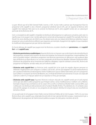 El programari lliure a les administracions locals
                                                                                          2. Programari Lliure (PL)

La gran difusió que té la GNU General Public License, o GPL, ha dut molts a pensar que el programari lliure és
programari amb copyleft (i, dut a l’extrem, programari distribuït sota la GPL, per ser aquesta la llicència amb
copyleft més habitual). Però això no és correcte: les llicències de PL amb copyleft només són un subconjunt
particular de les llicències de PL.

Com a conseqüència del copyleft, s’impedeix la distribució del programari en aplicacions privatives, però això no
significa que no es puguin crear i vendre aplicacions comercials amb programari copyleft: Per exemple, Red Hat o
Novell i les seves distribucions de GNU/Linux. No obstant això, serà una violació de la llicència redistribuir aquest
programari sota una altra llicència diferent que requereixi, per exemple, el pagament de regalies i/o que impedeixi
la modificació del programari per part del seu destinatari.

En funció del grau de copyleft que puguin tenir les llicències, es poden classificar en permissives, amb copyleft
fort i amb copyleft suau:

· Llicències permissives o acadèmiques: Aquestes llicències no imposen cap condició particular a la redistribució
  del programari, excepte la de mantenir els avisos de titularitat i les limitacions de garanties i responsabilitats. Per
  això és possible integrar i redistribuir programari sota llicències permissives en aplicacions sota qualsevol altre
  tipus de llicència, ja siguin lliures o no. Les més conegudes són les llicencies Berkeley Software Distribution (BSD,
  distribució de programari de la Universitat de Califòrnia a Berkeley) i Apache Software License (ASL, llicència de
  programari de l’Apache, servidor web), així com la llicència MIT.

· Llicències amb copyleft fort: Les llicències amb copyleft fort (a les quals de vegades algunes persones es
  refereixen negativament com «víriques» o «virals»), com la GPL, són les que exigeixen l’ús de la mateixa llicència
  per a qualsevol redistribució del programa i de les modificacions que es realitzin del mateix, així com a programes
  que l’utilitzin o incorporin (en forma de llibreries, etc.). El titular de la llicència ha de donar a l’usuari una còpia del
  codi font o oferir-li un mitjà per obtenir-lo (un repositori en línia, per exemple).

· Llicències amb copyleft suau: Aquestes llicències inclouen clàusules de copyleft només per al codi original,
  sense que això afecti a altres programes que l’integrin (amb o sense modificacions) o l’utilitzin com a llibreria.
  Exemples d’aquest tipus de llicència són la Lesser GPL (o LGPL) o la llicència Mozilla Public License (MPL), que
  s’utilitza per a la distribució dels productes de la Fundació Mozilla (Firefox, Thunderbird, etc.). En ambdós casos
  està permès agregar i/o vincular un nou programa al codi original i distribuir el conjunt sota una nova llicència
  (privativa o lliure).

Un cas particular és la European Union Public License (Llicència Pública de la Unió Europea - EUPL): és una nova
llicència lliure amb copyleft suau, redactada d’acord amb el marc general del dret europeu i expressament per a
l’alliberament de programari de l’administració pública europea i les dels països membres de la UE.




                                                                                                                                                25
                                                                                                                                    Guies
                                                                                                                                       per al
                                                                                                                        desenvolupament de
                                                                                                                              la societat del
                                                                                                                               coneixement
 