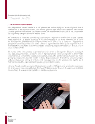 El programari lliure a les administracions locals
     2. Programari Lliure (PL)

     2.2.3. - Garanties i responsabilitats
     Una pregunta molt freqüent sobre el PL és si té garanties. Més enllà de la pregunta de si el programari no lliure
     n’ofereix més, el dret espanyol estableix unes mínimes garanties legals a favor de qui adquireix béns i serveis.
     Aquestes garanties varien en cada cas, però, bàsicament, són la conformitat del producte (el bon funcionament
     del programari) i l’obligació de resoldre defectes ocults.

     No obstant això, les nostres lleis permeten regular, en cert grau i depenent de la relació entre les parts –sobretot
     entre professionals–, el dret de reclamació de l’usuari (comprador) en cas de no conformitat. En el cas de
     les llicències lliures, s’intenta excloure qualsevol garantia amb la formula «AS IS» («tal qual») i proporcionar el
     programari «sense cap garantia». Això podria justificar-se legalment sobre la base que el programari lliure es
     llicencia de forma gratuïta, tot i que un tribunal podria considerar que aquestes limitacions són abusives per a un
     usuari final consumidor.

     De manera similar a les garanties, un proveïdor de béns i serveis ha de respondre dels danys causats pels
     seus productes, per exemple, a causa d’un error en el programa lliurat o en el servei prestat. En determinades
     circumstàncies, es permet limitar aquestes responsabilitats, cosa que fan totes les llicències lliures sobre el mateix
     principi que les garanties. Davant la possible invalidesa d’aquestes clàusules de descàrrega (disclaimers) segons
     cada marc legal, se sol restringir la limitació «en la mesura permesa per dret aplicable». Això significa que la
     llicència no exclourà les responsabilitats imposades pel nostre dret imperatiu.

     Al marge d’això, és possible que un proveïdor de solucions basades en PL hagi de donar garanties del seu producte
     i/o servei i assumir més responsabilitats; el client/usuari final és comprador de serveis de programació i instal·lació
     i es beneficiarà de les garanties contractades en relació a aquests serveis.




26
     Guies
     per al
     desenvolupament de
     la societat del
     coneixement
 