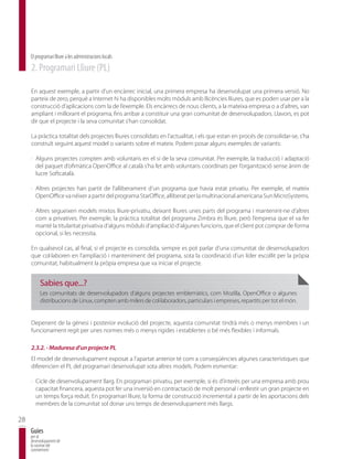 El programari lliure a les administracions locals
     2. Programari Lliure (PL)

     En aquest exemple, a partir d’un encàrrec inicial, una primera empresa ha desenvolupat una primera versió. No
     parteix de zero, perquè a Internet hi ha disponibles molts mòduls amb llicències lliures, que es poden usar per a la
     construcció d’aplicacions com la de l’exemple. Els encàrrecs de nous clients, a la mateixa empresa o a d’altres, van
     ampliant i millorant el programa, fins arribar a constituir una gran comunitat de desenvolupadors. Llavors, es pot
     dir que el projecte i la seva comunitat s’han consolidat.

     La pràctica totalitat dels projectes lliures consolidats en l’actualitat, i els que estan en procés de consolidar-se, s’ha
     construït seguint aquest model o variants sobre el mateix. Podem posar alguns exemples de variants:

     · Alguns projectes compten amb voluntaris en el si de la seva comunitat. Per exemple, la traducció i adaptació
       del paquet d’ofimàtica OpenOffice al català s’ha fet amb voluntaris coordinats per l’organització sense ànim de
       lucre Softcatalà.

     · Altres projectes han partit de l’alliberament d’un programa que havia estat privatiu. Per exemple, el mateix
       OpenOffice va néixer a partir del programa StarOffice, alliberat per la multinacional americana Sun MicroSystems.

     · Altres segueixen models mixtos lliure-privatiu, deixant lliures unes parts del programa i mantenint-ne d’altres
       com a privatives. Per exemple, la pràctica totalitat del programa Zimbra és lliure, però l’empresa que el va fer
       manté la titularitat privativa d’alguns mòduls d’ampliació d’algunes funcions, que el client pot comprar de forma
       opcional, si les necessita.

     En qualsevol cas, al final, si el projecte es consolida, sempre es pot parlar d’una comunitat de desenvolupadors
     que col·laboren en l’ampliació i manteniment del programa, sota la coordinació d’un líder escollit per la pròpia
     comunitat, habitualment la pròpia empresa que va iniciar el projecte.


          Sabies que...?
          Les comunitats de desenvolupadors d’alguns projectes emblemàtics, com Mozilla, OpenOffice o algunes
          distribucions de Linux, compten amb milers de col·laboradors, particulars i empreses, repartits per tot el món.


     Depenent de la gènesi i posterior evolució del projecte, aquesta comunitat tindrà més o menys membres i un
     funcionament regit per unes normes més o menys rígides i establertes o bé més flexibles i informals.

     2.3.2. - Maduresa d’un projecte PL
     El model de desenvolupament exposat a l’apartat anterior té com a conseqüències algunes característiques que
     diferencien el PL del programari desenvolupat sota altres models. Podem esmentar:

     · Cicle de desenvolupament llarg. En programari privatiu, per exemple, si és d’interès per una empresa amb prou
       capacitat financera, aquesta pot fer una inversió en contractació de molt personal i enllestir un gran projecte en
       un temps força reduït. En programari lliure, la forma de construcció incremental a partir de les aportacions dels
       membres de la comunitat sol donar uns temps de desenvolupament més llargs.

28
     Guies
     per al
     desenvolupament de
     la societat del
     coneixement
 