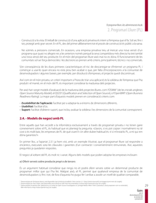 El programari lliure a les administracions locals
                                                                                                                                      2. Programari Lliure (PL)

· Construcció a la vista. El treball de construcció d’una aplicació privativa és intern a l’empresa que el fa. Sol ser, fins i
  tot, protegit amb gran secret. En el PL, des del primer alliberament tot el procés de construcció és públic a la xarxa.

· No sotmès a pressions comercials. En ocasions, una empresa privativa treu al mercat una nova versió d’un
  programa que quasi no afegeix res a les anteriors només perquè la seva competidora més directa ha tret també
  una nova versió del seu producte. En el món del programari lliure això mai no es dóna. El funcionament de les
  comunitats sol ser força democràtic i les decisions es prenen amb criteris, principalment, tècnics i no comercials.

Són conseqüència de les dues primeres característiques el risc de descarregar-se d’Internet un programa PL i
començar a usar-lo quan encara no està prou ben acabat o que, per falta d’incorporacions a la comunitat de
desenvolupadors i algunes baixes, per exemple, per dissolució d’empreses, el projecte quedi discontinuat.

Així com en el món privatiu un criteri important a l’hora de triar una aplicació és la solidesa de l’empresa que l’ha
produït i el manté, en el món del PL és important considerar la maduresa dels projectes.

Per això han sorgit models d’avaluació de la maduresa dels projectes lliures, com l’OSMM7 (de les inicials angleses
Open Source Maturity Model), el QSOS8 (Qualification and Selection of Open Source), o l’OpenBRR9 (Open Business
Readiness Rating). La major part d’aquests models prenen en consideració criteris com:

- Escalabilitat de l’aplicació: Facilitat per a adaptar-la a entorns de dimensions diferents.
- Usabilitat: Facilitat d’ús.
- Suport: Facilitat d’obtenir suport, que inclou avaluar la solidesa i les dimensions de la comunitat corresponent.


2.4. - Models de negoci amb PL

Entre aquells que han accedit a la informàtica exclusivament a través de programari privatiu i no tenen gaire
coneixement sobre el PL, és habitual que es plantegi la pregunta: «Llavors, si es pot copiar i normalment no té
cost o és molt baix, les empreses de PL de què viuen?» Un altre dubte habitual és: «I si m’instal·lo PL, a mi qui em
dóna garanties?»

En primer lloc, a l’apartat 2.3.1 ja hem vist, amb un exemple il·lustrat, que el programari lliure sol respondre a
encàrrecs, executats sota les clàusules i garanties d’un contracte i convenientment remunerats. Així, aquestes
preguntes ja quedarien respostes.

El negoci al voltant del PL és molt ric i variat. Alguns dels models que poden adoptar les empreses inclouen:

a) Oferir serveis sobre producte propi o de tercers

És un argument habitual considerar que ningú no et podrà oferir serveis sobre un determinat producte de
programari millor que qui l’ha fet. Malgrat això, el PL permet que qualsevol empresa de la comunitat de
desenvolupadors o, fins i tot, de fora d’aquesta ho pugui fer i arribar a assolir un nivell de qualitat comparable.

7
    Desenvolupat per l’empresa Navica, està disponible sota la llicència Acadèmic Free License v.2.1: http://www.navicasoft.com/pages/osmm.htm (en anglès)
8
    Desenvolupat per Atos Origin, està disponible sota la llicència GNU Free Documentation License http://www.qsos.org/ (en anglès)
9
    Desenvolupat inicialment per SpikeSource, el Center for Open Source Investigation at Carnegie Mellon West i Intel Corporation, s’està proposant com un estàndard.
    Més informació a http://www.openbrr.org/ (en anglès)
                                                                                                                                                                                                29
                                                                                                                                                                                    Guies
                                                                                                                                                                                       per al
                                                                                                                                                                        desenvolupament de
                                                                                                                                                                              la societat del
                                                                                                                                                                               coneixement
 