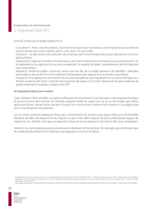 El programari lliure a les administracions locals
     2. Programari Lliure (PL)

     Entre els serveis que es poden prestar hi ha:

     - Consultoria10 : Previ a tots els anteriors, el primer servei que es pot contractar a una empresa és que assisteixi el
       client a decidir què es pot substituir per PL, com, quan i en quin ordre.
     - Formació11 : Un dels serveis més sol·licitats a les empreses de PL és la formació dels usuaris del client en l’ús d’una
       aplicació lliure.
     - Implantació i migració: Una altra necessitat que es pot cobrir mitjançant la contractació d’una empresa de PL és
       la implantació d’una aplicació d’una certa complexitat i la migració de dades i procediments, des de l’aplicació
       que s’usava abans.
     - Adaptació: També es poden contractar serveis que van des de la simple generació de plantilles i exemples
       personalitzats per al client fins a la modificació del programa per adaptar-lo a necessitats específiques.
     - Integració: Hi ha aplicacions, normalment d’una certa complexitat, que requereixen tot un procés d’integració a
       l’entorn productiu del client i a tots els seus processos de negoci. El cas més habitual són els grans sistemes de
       gestió empresarial integrada, coneguts com ERP.

     b) Programari Lliure com a reclam

     Crear, mantenir i oferir al públic una aplicació lliure pot ser una activitat no lucrativa per a una empresa que tregui
     el seu lucre d’una altra activitat. Un exemple d’aquest model de negoci pot ser el cas de Google, que ofereix
     aplicacions lliures i serveis sense cost per a l’usuari com a reclam per a atreure molts visitants a una pàgina web
     que es manté gràcies a la publicitat.

     Un cas similar serien les aplicacions lliures per a entrenament de mecànics que alguns fabricants d’automòbils
     ofereixen als tallers de reparació. El seu objectiu és que molts tallers disposin de bons professionals capaços de
     reparar els seus vehicles i això sigui un argument a favor de la seva adquisició, per davant dels seus competidors.

     També hi ha molt programari promocional que es distribueix de forma lliure. Per exemple, jocs d’ordinador que
     fan publicitat de productes d’un fabricant que paga per la construcció del joc.




     10
        Localret ofereix dos serveis d’aquest tipus per a les administracions locals catalanes: el Servei d’Avaluació Prèvia – Ofimàtica lliure, que ajuda a valorar l’oportunitat d’una migració a
        OpenOffice, i el Servei d’Elaboració del Full de Ruta de PL, mitjançant el qual Localret ajuda a inventariar tots els usos d’informàtica que es fan en un ajuntament i a valorar les millors
        oportunitats de migració a PL.
     11
        Quan alguna administració ha trobat dificultats per resoldre les seves necessitats formatives, Localret l’ha ajudat a superar-les, arribant a dissenyar els continguts i a trobar i seleccionar proveïdors.


30
     Guies
     per al
     desenvolupament de
     la societat del
     coneixement
 