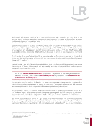 Amb dades més recents, un estudi de la consultora americana IDC13, estimava que l’any 2008, en ple
inici de la crisi, el mercat del sistema operatiu Linux havia crescut un 23’4% i li pronosticava mantenir
creixements superiors al 16% fins al 2013.

La Comunitat Europea ha publicat un informe, liderat per la Universitat de Maastricht14, en què conclou
que el negoci del programari lliure a Europa representa ja un 1% del PIB i suposa un 20% de la inversió
en programari, tant a Europa com als EUA. L’informe pronostica arribar a l’1’4% del PIB a finals de 2010,
quan podria arribar a representar el 32% del volum de negoci en serveis en tecnologies de la informació.

A més a més, els camps d’aplicació del PL no paren d’ampliar-se. Recentment, ha entrat en el món de la
telefonia mòbil amb la irrupció al mercat dels primers mòbils amb sistemes operatius lliures, basats en
Linux: LiMo15i Android16 .

La conclusió és clara: Amb la variabilitat que presenta el sector informàtic, el creixement imparable que
ha mostrat el PL durant més d’una dècada no deixa lloc a dubtes. El programari lliure no és una moda
passatgera o un fenomen puntual.


      El PL és una tendència que es consolida i que arribarà a representar un percentatge determinant
      del sector informàtic, comportarà una reforma important d’aquest sector i una redistribució en
      les dimensions de les empreses.

Les empreses privades usuàries d’informàtica ja porten temps preveient i adaptant-se a aquesta realitat.
L’Associació Catalana d’Empreses pel PL, coneguda com CatPL17 , assegura que més del 90% dels clients de
les seves empreses associades són privats, incloent les empreses més grans del país.

És una paradoxa curiosa: Fa un temps era habitual dir, i encara hi ha qui ho segueix repetint, que el PL és
un model de negoci especialment orientat a empreses petites, per la reducció de costos que suposa, i
a administracions, per motius ideològics. La realitat, a Catalunya, contradiu totalment aquesta afirmació.

Els primers consumidors de serveis PL i que en treuen el millor rendiment són les multinacionals i les
empreses més grans. Després vénen les empreses mitjanes i, a continuació, les petites. Possiblement, les que
van més endarrerides en l’aprofitament dels avantatges que els pot aportar el PL són les administracions.




13
   http://idc.com/getdoc.jsp?containerId=prUS21982209
14
   Es pot trobar un resum a http://flossimpact.eu/ (en anglès) i l’estudi complet a http://ec.europa.eu/enterprise/sectors/ict/files/2006-11-20-flossimpact_en.pdf (en anglès).
15

16
   http://www.limofoundation.org/ (en anglès)
   http://www.android.com/ (en anglès)
                                                                                                                                                                                                   33
17
   http://www.catpl.org/
                                                                                                                                                                                       Guies
                                                                                                                                                                                          per al
                                                                                                                                                                           desenvolupament de
                                                                                                                                                                                 la societat del
                                                                                                                                                                                  coneixement
 