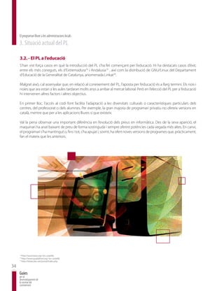 El programari lliure a les administracions locals
     3. Situació actual del PL

     3.2. - El PL a l’educació
     S’han vist força casos en què la introducció del PL s’ha fet començant per l’educació. Hi ha destacats casos d’èxit;
     entre els més coneguts, els d’Extremadura18 i Andalusia19 , així com la distribució de GNU/Linux del Departament
     d’Educació de la Generalitat de Catalunya, anomenada Linkat20.

     Malgrat això, cal assenyalar que, en relació al coneixement del PL, l’aposta per l’educació és a llarg termini. Els nois i
     noies que ara estan a les aules tardaran molts anys a arribar al mercat laboral. Però en l’elecció del PL per a l’educació
     hi intervenen altres factors i altres objectius.

     En primer lloc, l’accés al codi font facilita l’adaptació a les diversitats culturals o característiques particulars dels
     centres, del professorat o dels alumnes. Per exemple, la gran majoria de programari privatiu no ofereix versions en
     català, mentre que per a les aplicacions lliures sí que existeix.

     Val la pena observar una important diferència en l’evolució dels preus en informàtica. Des de la seva aparició, el
     maquinari ha anat baixant de preu de forma sostinguda i sempre oferint potències cada vegada més altes. En canvi,
     el programari s’ha mantingut o, fins i tot, s’ha apujat i, sovint, ha ofert noves versions de programes que, pràcticament,
     fan el mateix que les anteriors.




     18
          http://www.linex.org/ (en castellà)
     19
          http://www.guadalinex.org/ (en castellà)
     20
          http://linkat.xtec.net/portal/index.php

34
     Guies
     per al
     desenvolupament de
     la societat del
     coneixement
 