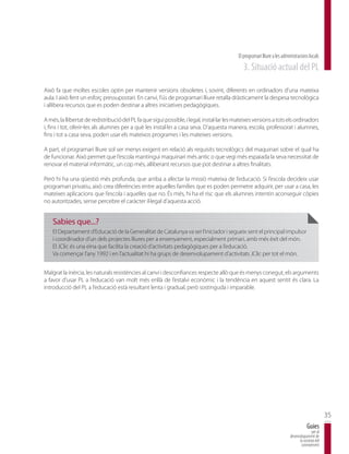 El programari lliure a les administracions locals
                                                                                              3. Situació actual del PL

Això fa que moltes escoles optin per mantenir versions obsoletes i, sovint, diferents en ordinadors d’una mateixa
aula. I això fent un esforç pressupostari. En canvi, l’ús de programari lliure retalla dràsticament la despesa tecnològica
i allibera recursos que es poden destinar a altres iniciatives pedagògiques.

A més, la llibertat de redistribució del PL fa que sigui possible, i legal, instal·lar les mateixes versions a tots els ordinadors
i, fins i tot, oferir-les als alumnes per a què les instal·lin a casa seva. D’aquesta manera, escola, professorat i alumnes,
fins i tot a casa seva, poden usar els mateixos programes i les mateixes versions.

A part, el programari lliure sol ser menys exigent en relació als requisits tecnològics del maquinari sobre el qual ha
de funcionar. Això permet que l’escola mantingui maquinari més antic o que vegi més espaiada la seva necessitat de
renovar el material informàtic, un cop més, alliberant recursos que pot destinar a altres finalitats.

Però hi ha una qüestió més profunda, que arriba a afectar la missió mateixa de l’educació. Si l’escola decideix usar
programari privatiu, això crea diferències entre aquelles famílies que es poden permetre adquirir, per usar a casa, les
mateixes aplicacions que l’escola i aquelles que no. És més, hi ha el risc que els alumnes intentin aconseguir còpies
no autoritzades, sense percebre el caràcter il·legal d’aquesta acció.


    Sabies que...?
    El Departament d’Educació de la Generalitat de Catalunya va ser l’iniciador i segueix sent el principal impulsor
    i coordinador d’un dels projectes lliures per a ensenyament, especialment primari, amb més èxit del món.
    El JClic és una eina que facilita la creació d’activitats pedagògiques per a l’educació.
    Va començar l’any 1992 i en l’actualitat hi ha grups de desenvolupament d’activitats JClic per tot el món.


Malgrat la inèrcia, les naturals resistències al canvi i desconfiances respecte allò que és menys conegut, els arguments
a favor d’usar PL a l’educació van molt més enllà de l’estalvi econòmic i la tendència en aquest sentit és clara. La
introducció del PL a l’educació està resultant lenta i gradual, però sostinguda i imparable.




                                                                                                                                                  35
                                                                                                                                      Guies
                                                                                                                                         per al
                                                                                                                          desenvolupament de
                                                                                                                                la societat del
                                                                                                                                 coneixement
 