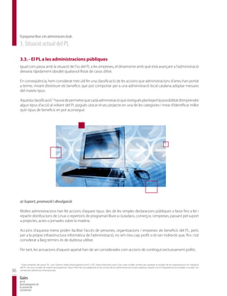 El programari lliure a les administracions locals
     3. Situació actual del PL

     3.3. - El PL a les administracions públiques
     Igual com passa amb la situació de l’ús del PL a les empreses, el dinamisme amb què està avançant a l’administració
     deixaria ràpidament obsolet qualsevol llistat de casos d’èxit.

     En conseqüència, hem considerat més útil fer una classificació de les accions que administracions d’arreu han portat
     a terme, mirant d’extreure els beneficis que pot comportar per a una administració local catalana adoptar mesures
     del mateix tipus.

     Aquesta classificació21 hauria de permetre que cada administració que s’estigués plantejant la possibilitat d’emprendre
     algun tipus d’acció al voltant del PL pogués ubicar el seu projecte en una de les categories i mirar d’identificar millor
     quin tipus de beneficis en pot aconseguir.




     a) Suport, promoció i divulgació

     Moltes administracions han fet accions d’aquest tipus: des de les simples declaracions públiques a favor fins a fer i
     repartir distribucions de Linux o repertoris de programari lliure a ciutadans, comerços i empreses, passant pel suport
     a projectes, actes o jornades sobre la matèria.

     Accions d’aquesta mena poden facilitar l’accés de persones, organitzacions i empreses als beneficis del PL, però,
     per a la pròpia infraestructura informàtica de l’administració, no se’n treu cap profit o és tan indirecte que, fins i tot
     considerat a llarg termini, és de dubtosa utilitat.

     Per tant, les actuacions d’aquest apartat han de ser considerades com accions de contingut exclusivament polític.


      Grans analistes del sector TIC, com Gartner (http://www.gartner.com/) o IDC (http://www.idc.com/), han creat models similars per analitzar el progrés de les organitzacions en l’adopció
     21

     del PL i els seus models de creació de programari. Aquí n’hem fet una adaptació al cas concret de les administracions locals catalanes, basant-nos en l’experiència acumulada a Localret i en
36   nombroses referències internacionals.


     Guies
     per al
     desenvolupament de
     la societat del
     coneixement
 