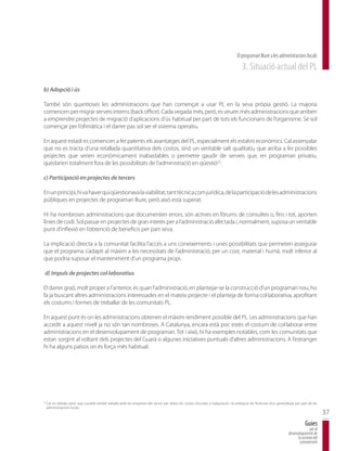 El programari lliure a les administracions locals
                                                                                                                                             3. Situació actual del PL

b) Adopció i ús

També són quantioses les administracions que han començat a usar PL en la seva pròpia gestió. La majoria
comencen per migrar serveis interns (back office). Cada vegada més, però, es veuen més administracions que arriben
a emprendre projectes de migració d’aplicacions d’ús habitual per part de tots els funcionaris de l’organisme. Se sol
començar per l’ofimàtica i el darrer pas sol ser el sistema operatiu.

En aquest estadi es comencen a fer patents els avantatges del PL, especialment els estalvis econòmics. Cal assenyalar
que no es tracta d’una retallada quantitativa dels costos, sinó un veritable salt qualitatiu que arriba a fer possibles
projectes que serien econòmicament inabastables o permetre gaudir de serveis que, en programari privatiu,
quedarien totalment fora de les possibilitats de l’administració en qüestió22.

c) Participació en projectes de tercers

En un principi, hi va haver qui qüestionava la viabilitat, tant tècnica com jurídica, de la participació de les administracions
públiques en projectes de programari lliure, però això està superat.

Hi ha nombroses administracions que documenten errors, són actives en fòrums de consultes o, fins i tot, aporten
línies de codi. Sol passar en projectes de gran interès per a l’administració afectada i, normalment, suposa un veritable
punt d’inflexió en l’obtenció de beneficis per part seva.

La implicació directa a la comunitat facilita l’accés a uns coneixements i unes possibilitats que permeten assegurar
que el programa s’adapti al màxim a les necessitats de l’administració, per un cost, material i humà, molt inferior al
que podria suposar el manteniment d’un programa propi.

 d) Impuls de projectes col·laboratius

El darrer graó, molt proper a l’anterior, és quan l’administració, en plantejar-se la construcció d’un programari nou, ho
fa ja buscant altres administracions interessades en el mateix projecte i el planteja de forma col·laborativa, aprofitant
els costums i formes de treballar de les comunitats PL.

En aquest punt és on les administracions obtenen el màxim rendiment possible del PL. Les administracions que han
accedit a aquest nivell ja no són tan nombroses. A Catalunya, encara està poc estès el costum de col·laborar entre
administracions en el desenvolupament de programari. Tot i això, hi ha exemples notables, com les comunitats que
estan sorgint al voltant dels projectes del Guarà o algunes iniciatives puntuals d’altres administracions. A l’estranger
hi ha alguns països on és força més habitual.




22
     Cal no oblidar, però, que Localret també treballa amb les empreses del sector per reduir els costos vinculats a l’adquisició i la utilització de llicéncies d’us generalitzat per part de les
     administracions locals.
                                                                                                                                                                                                      37
                                                                                                                                                                                          Guies
                                                                                                                                                                                             per al
                                                                                                                                                                              desenvolupament de
                                                                                                                                                                                    la societat del
                                                                                                                                                                                     coneixement
 