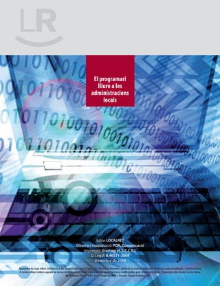 El programari
                                                           lliure a les
                                                        administracions
                                                              locals




                                                         Edita: LOCALRET
                                            Disseny i maquetació: PQR, Comunicació
                                                 Impressió: Gramagraf, S.C.C.R.L
                                                     D. Legal: B.46571-2009
                                                       Desembre de 2009
Aquesta és una obra col·lectiva en la que han participat, de diverses formes i directa o indirectament, diverses personalitats i institucions.
A totes elles volem agrair la seva col·laboració i, en especial, les aportacions realitzades per: Malcolm Bain, Francisco de Assis Costa Silva,
                                        Eduard Elias i Vila, Essi Projects, S.A. i Genos Open Source, S.L.
 