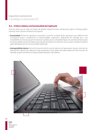 El programari lliure a les administracions locals
     4. Estratègia en relació amb el PL

     4.2. - Criteris relatius a la funcionalitat de l’aplicació
     Entre els criteris que, en cada cas, s’hauran de destacar respecte la resta o bé descartar, segons convingui, podem
     esmentar, sense cap ànim exhaustiu, els següents:

     - Funcionalitat: Permet les operacions necessàries. Convé fer un llistat de les operacions que caldrà fer amb
       el programa buscat i classificar-les en imprescindibles, importants i addicionals. Per exemple, per a una
       comptabilitat municipal, que permeti generar i quadrar apunts comptables lligats a les partides del pressupost
       és imprescindible, que generi balanços partida per partida pot ser important i que es pugui configurar l’aspecte
       gràfic dels llistats pot ser una funcionalitat addicional.

     - Interoperabilitat interna: Permet la interacció amb la resta de sistemes de l’ajuntament. Aquest criteri pot ser
       especialment rellevant per aplicacions que requereixen creuar dades amb altres aplicacions del municipi. Per
       exemple, la gestió de tributs sol requerir dades del padró i del cadastre.




40
     Guies
     per al
     desenvolupament de
     la societat del
     coneixement
 
