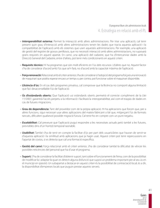 El programari lliure a les administracions locals
                                                                          4. Estratègia en relació amb el PL

- Interoperabilitat externa: Permet la interacció amb altres administracions. Per triar una aplicació, cal tenir
  present quin grau d’interacció amb altres administracions tenen les dades que tracta aquesta aplicació i la
  compatibilitat de l’aplicació amb els sistemes que usen aquestes administracions. Per exemple, una aplicació
  de gestió del registre de gossos perillosos, que no necessiti interacció amb altres administracions, no suposarà
  grans requisits en aquest apartat. En canvi, una aplicació del cadastre, que ha d’intercanviar dades amb la
  Direcció General del Cadastre, entre d’altres, pot tenir més condicionants en aquest criteri.

- Requisits tècnics: Hi ha programes que són molt eficients en l’ús dels recursos i d’altres que no. Aquest factor
  s’ha de considerar d’acord amb l’ús que se’n farà, no d’acord amb la capacitat màxima de l’aplicació.

- Força renovació: Relacionat amb el criteri anterior, s’ha de considerar si l’adopció del programa forçarà una renovació
  de maquinari que podria esperar encara un temps o, per contra, pot funcionar sobre el maquinari disponible.

- Llicència d’ús: En el cas dels programes privatius, cal comprovar que la llicència no comporti alguna limitació
  que faci desaconsellable l’ús de l’aplicació.

- Ús d’estàndards oberts: Que l’aplicació usi estàndards oberts permetrà el correcte compliment de la Llei
  11/2007, garantirà l’accés perpetu a la informació i facilitarà la interoperabilitat, així com el traspàs de dades en
  cas de futures migracions.

- Grau de dependència: Tant del proveïdor com de la pròpia aplicació. Hi ha aplicacions que forcen que, per a
  altres funcions, sigui necessari usar altres aplicacions del mateix fabricant o bé que, mitjançant l’ús de formats
  tancats, dificulten qualsevol possible migració futura. Cal tenir-ho en compte com un punt negatiu.

- Escalabilitat: Cal preveure que l’aplicació pugui respondre a les necessitats actuals però també a les futures,
  previsibles dins d’un horitzó temporal raonable.

- Usabilitat: També s’ha de tenir en compte la facilitat d’ús per part dels usuaris/àries que hauran de servir-se
  d’aquesta aplicació i la similitud amb aplicacions que ja hagin usat. Aquest criteri pot tenir repercussions en
  l’apartat de costos, si es detecta que cal una formació específica.

- Gestió del canvi: Força relacionat amb el criteri anterior, s’ha de considerar també la dificultat de vèncer les
  possibles reticències del personal que ha d’usar el programa.

- Suport: S’ha de considerar la facilitat d’obtenir suport, tant sobre el funcionament de l’eina, com de la possibilitat
  de modificar-la i adaptar-la quan es detecti alguna disfunció que suposi un problema important per al seu ús en
  el municipi en qüestió. Un subapartat a destacar en aquest criteri és la possibilitat de contractació local, és a dir,
  la disponibilitat d’empreses locals que puguin prestar aquests serveis.




                                                                                                                                            41
                                                                                                                                Guies
                                                                                                                                   per al
                                                                                                                    desenvolupament de
                                                                                                                          la societat del
                                                                                                                           coneixement
 