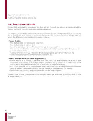 El programari lliure a les administracions locals
     4. Estratègia en relació amb el PL

     4.3. - Criteris relatius als costos
     L’eina ja sòlidament establerta per avaluar el cost d’una aplicació és aquella que es coneix amb les inicials angleses
     TCO, de Total Cost of Ownership (en anglès, cost total de propietat).

     Només com a revisió ràpida i no exhaustiva, enumerem els costos directes i indirectes que caldria tenir en compte,
     per tal de poder comparar correctament els costos d’aplicacions. Tots els costos s’han de comptar per al període
     previst d’ús del programa, que hauria de ser entre tres i cinc anys.

     · Costos directes:
       - Preu d’adquisició (o llicències d’ús) del programari.
       - Preu d’adquisició del maquinari, si cal.
       - Preu de les actualitzacions previsibles durant el període de temps establert.
       - Costos de suport: Poden ser fixos per contracte o puntuals; també s’hi poden comptar llibres, cursos per al
         personal tècnic o similars.
       - Costos d’administració: El cost del projecte d’implantació, migració, gestió del canvi, formació, etc.
       - Altres costos: Compra d’eines complementàries necessàries, etc.

     · Costos indirectes (sovint són difícils de quantificar):
       - Costos derivats de la interrupció del servei: Quin cost suposa per a l’ajuntament que l’aplicació quedi
         inservible durant un temps, multiplicat pel temps que s’estimi que pugui quedar en aquesta situació, a partir
         d’estadístiques disponibles (molts fabricants les tenen, però no sempre les faciliten).
       - Futz Factor: Nom amb què es coneix el temps perdut per ús de la nova tecnologia implantada en benefici
         propi de l’empleat corresponent que l’ha d’usar (per exemple, el correu electrònic o la Internet).
       - Autoformació dels usuaris: El temps que perden en consultes entre companys.

     Es poden trobar molts documents a Internet amb exemples concrets que poden servir de base per adaptar les dades
     al cas que convingui.




42
     Guies
     per al
     desenvolupament de
     la societat del
     coneixement
 