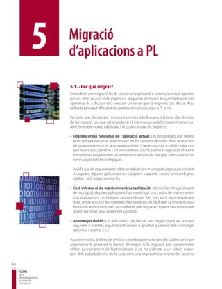 5         Migració
                          d’aplicacions a PL

                          5.1. - Per què migrar?
                          Entendrem per migrar el fet de canviar una aplicació o sistema que està operatiu
                          per un altre. La part més important d’aquesta afirmació és que l’aplicació està
                          operativa, és a dir, que està prestant un servei que la migració pot afectar. Aquí
                          radica la principal dificultat de qualsevol migració, sigui a PL o no.

                          Per tant, una decisió així no es pot prendre a la lleugera. Cal tenir clar el motiu
                          de la migració: per què cal abandonar el sistema que està funcionant i anar a un
                          altre. Entre els motius habituals, s’hi poden trobar els següents:

                          - Obsolescència funcional de l’aplicació actual: Les possibilitats que ofereix
                            la tecnologia han anat augmentant en les darreres dècades. Això fa que tant
                            els usuaris interns com la ciutadania deixin d’acceptar com a vàlides solucions
                            que fa uns anys eren fins i tot innovadores. Sovint, també la legislació s’ha anat
                            tornant més exigent amb les administracions locals i ha pres com a norma les
                            noves capacitats tecnològiques.

                           Això fa que els requeriments sobre les aplicacions municipals vagin evolucionant.
                           A vegades, algunes aplicacions no s’adapten a aquests canvis, o no amb prou
                           agilitat, i això força a canviar-les.

                          - Cost inferior al de manteniment/actualització: Mentre han tingut situació
                            de monopoli, algunes aplicacions han mantingut uns costos de manteniment
                            o actualitzacions periòdiques bastant elevats. Tan bon punt alguna aplicació
                            lliure arriba a cobrir les mateixes funcionalitats, és fàcil que la migració sigui
                            econòmicament molt més aconsellable que seguir acceptant uns costos que,
                            sovint, no estan prou clarament justificats.

                          - Avantatges del PL: Un altre motiu per decidir una migració pot ser la major
                            seguretat o fiabilitat, regularitzar llicències o aprofitar qualsevol dels avantatges
                            descrits a l’apartat 2.1.2.

                          Aquests motius, d’altres de similars o combinacions de tots ells poden servir per
                          argumentar la presa de la decisió de migrar. Si la migració pot comprometre
                          el bon funcionament de l’administració o bé ha d’afectar a un volum impor-
                          tant dels treballadors/es de la casa, seria una imprudència emprendre-la sense

44
     Guies
     per al
     desenvolupament de
     la societat del
     coneixement
 