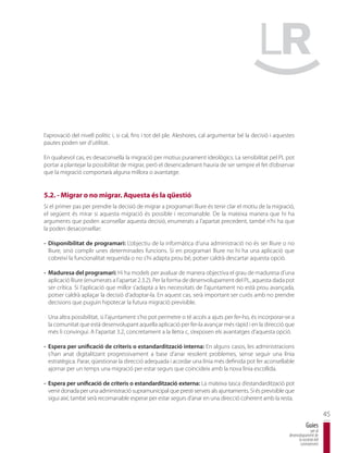 l’aprovació del nivell polític i, si cal, fins i tot del ple. Aleshores, cal argumentar bé la decisió i aquestes
pautes poden ser d’utilitat.

En qualsevol cas, es desaconsella la migració per motius purament ideològics. La sensibilitat pel PL pot
portar a plantejar la possibilitat de migrar, però el desencadenant hauria de ser sempre el fet d’observar
que la migració comportarà alguna millora o avantatge.


5.2. - Migrar o no migrar. Aquesta és la qüestió
Si el primer pas per prendre la decisió de migrar a programari lliure és tenir clar el motiu de la migració,
el següent és mirar si aquesta migració és possible i recomanable. De la mateixa manera que hi ha
arguments que poden aconsellar aquesta decisió, enumerats a l’apartat precedent, també n’hi ha que
la poden desaconsellar:

- Disponibilitat de programari: L’objectiu de la informàtica d’una administració no és ser lliure o no
  lliure, sinó complir unes determinades funcions. Si en programari lliure no hi ha una aplicació que
  cobreixi la funcionalitat requerida o no s’hi adapta prou bé, potser caldrà descartar aquesta opció.

- Maduresa del programari: Hi ha models per avaluar de manera objectiva el grau de maduresa d’una
  aplicació lliure (enumerats a l’apartat 2.3.2). Per la forma de desenvolupament del PL, aquesta dada pot
  ser crítica. Si l’aplicació que millor s’adapta a les necessitats de l’ajuntament no està prou avançada,
  potser caldrà aplaçar la decisió d’adoptar-la. En aquest cas, serà important ser curós amb no prendre
  decisions que puguin hipotecar la futura migració previsible.

 Una altra possibilitat, si l’ajuntament s’ho pot permetre o té accés a ajuts per fer-ho, és incorporar-se a
 la comunitat que està desenvolupant aquella aplicació per fer-la avançar més ràpid i en la direcció que
 més li convingui. A l’apartat 3.2, concretament a la lletra c, s’exposen els avantatges d’aquesta opció.

- Espera per unificació de criteris o estandardització interna: En alguns casos, les administracions
  s’han anat digitalitzant progressivament a base d’anar resolent problemes, sense seguir una línia
  estratègica. Parar, qüestionar la direcció adequada i acordar una línia més definida pot fer aconsellable
  ajornar per un temps una migració per estar segurs que coincideix amb la nova línia escollida.

- Espera per unificació de criteris o estandardització externa: La mateixa tasca d’estandardització pot
  venir donada per una administració supramunicipal que presti serveis als ajuntaments. Si és previsible que
  sigui així, també serà recomanable esperar per estar segurs d’anar en una direcció coherent amb la resta.

                                                                                                                                     45
                                                                                                                         Guies
                                                                                                                            per al
                                                                                                             desenvolupament de
                                                                                                                   la societat del
                                                                                                                    coneixement
 