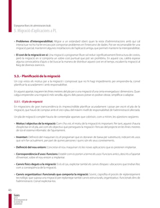El programari lliure a les administracions locals
     5. Migració d’aplicacions a PL

     - Problemes d’interoperabilitat: Migrar a un estàndard obert quan la resta d’administracions amb qui cal
       interactuar no ho ha fet encara pot comportar problemes en l’intercanvi de dades. Pot ser recomanable fer una
       migració parcial, mantenint algunes instal·lacions de l’aplicació antiga, que permeti mantenir la interoperabilitat.

     - El cost de la migració en sí: Una migració a programari lliure sol reduir significativament l’estructura de costos,
       però la migració en sí comporta un sobre cost puntual que pot ser prohibitiu. En aquest cas, caldrà esperar
       alguna convocatòria d’ajuts o bé buscar la manera de distribuir aquest cost en el temps, escalant la migració al
       llarg de diversos exercicis.



     5.3. - Planificació de la migració
     Un cop vistos els motius per a la migració i comprovat que no hi hagi impediments per emprendre-la, convé
     planificar-la acuradament i amb responsabilitat.

     En aquest apartat, traçarem les línies mestres del pla per a una migració d’una certa envergadura i dimensions. Quan
     calgui emprendre una migració més senzilla, alguns dels passos potser es podran obviar, simplificar o adaptar.

     5.3.1. - El pla de migració
     En migracions de gran transcendència és imprescindible planificar acuradament i posar per escrit el pla de la
     migració, que haurà de comptar amb el vist-i-plau del màxim nivell de responsabilitat de l’administració afectada.

     Un pla de migració complet hauria de contemplar apartats que cobrissin, com a mínim, les qüestions següents:

     - Motius i objectius de la migració: Com s’ha vist, el motiu de la migració és important. Per tant, aquest s’hauria
       d’explicitar en el pla, així com els objectius que persegueix la migració i l’encaix del projecte en les línies mestres
       de tot el sistema informàtic de l’ajuntament.

     - Inventari: Definició del maquinari i/o el programari que es donaran de baixa per substitució, indicant els usos
       que se’n fan actualment, per part de quines persones i quins són els seus coneixements.

     - Definició del nou entorn: Concretar el nou maquinari i/o les noves aplicacions que es pretenen implantar.

     - Correspondència d’usos i funcions: Establir com es porten a terme els usos i funcions antics, descrits a l’apartat
       d’inventari, sobre el nou entorn a implantar.

     - Canvis físics deguts a la migració: Si és el cas, explicitar també els canvis d’espais i ubicacions que tindran lloc
       com a conseqüència de la migració.

     - Canvis organitzatius i funcionals que comporta la migració: Sovint, s’aprofita el procés de replantejament
       tecnològic que suposa una migració per replantejar també canvis estructurals, organitzatius i funcionals dins de
       l’administració. Convé explicitar-los.


46
     Guies
     per al
     desenvolupament de
     la societat del
     coneixement
 