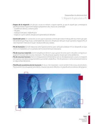 El programari lliure a les administracions locals
                                                                            5. Migració d’aplicacions a PL

- Etapes de la migració: Un pla poc acurat es redueix a aquest apartat, ja que és aquell que contempla la
  planificació de la migració tecnològica pròpiament dita. Hauria de contemplar:
  - Establiment d’eines o entorns pont.
  - Pla pilot.
  - Avaluació del pilot i replanificació.
  - Etapes en què es preveu desglossar la generalització del pilot.

- Gestió del canvi: Fer constar les accions que es portaran a terme per evitar el rebuig del nou entorn per part
  del personal que l’hagi d’usar, contemplant des d’accions d’explicació del què i el per què de la migració fins al
  més important: l’atenció a l’usuari i resolució dels seus dubtes.

- Pla de formació: Va molt relacionat amb l’apartat anterior, però val la pena dedicar-n’hi un d’específic en què
  s’entri en el detall de com es portarà a terme tota la formació necessària.

- Pla de recursos materials: Sovint, la duplicació d’entorns que suposen les eines pont o els pilots comporta un
  augment transitori dels recursos necessaris. S’ha de preveure aquesta situació per evitar problemes.
- Pla de recursos humans: Tant en el departament d’informàtica com en els departaments usuaris, la migració
  pot suposar una sobrecàrrega transitòria que també cal planificar. S’ha de preveure si cal la contractació externa
  en alguna fase del procés.

- Planificació econòmica de tot el procés: El recurs més important, i sovint també el més escàs, són els diners.
  Pràcticament tots els apartats precedents s’haurien de veure reflectits en la planificació econòmica del projecte.




                                                                                                                                         47
                                                                                                                             Guies
                                                                                                                                per al
                                                                                                                 desenvolupament de
                                                                                                                       la societat del
                                                                                                                        coneixement
 