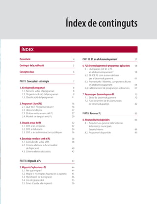 Índex de continguts

 ÍNDEX

Presentació                                           4   PART III. PL en el desenvolupament                   57

Contingut de la publicació                            5   6. PL i desenvolupament de programes o aplicacions   58
                                                            6.1. Quin paper pot fer el PL
Conceptes claus                                       6          en el desenvolupament?                        58
                                                            6.2. Els IDE PL com a eines de base
                                                                 per al desenvolupament                        61
PART I. Conceptes i estratègia                        7     6.3. Frameworks i llibreries, components lliures
                                                                 en el desenvolupament                         64
1. Al voltant del programari                          8     6.4. L’alliberament de programes i aplicacions     67
  1.1. Nocions sobre el programari                    8
  1.2. Origen i evolució del programari               9   7. Recursos per desenvolupar en PL                   70
  1.3. Classiﬁcació del programari                   11     7.1. Eines de desenvolupament                      70
                                                            7.2. Funcionament de les comunitats
2. Programari Lliure (PL)                            16          de desenvolupadors                            82
  2.1.   Què és el Programari Lliure?                16
  2.2.   Llicències lliures                          22
  2.3.   El desenvolupament del PL                   27   PART IV. Recursos PL                                 85
  2.4.   Models de negoci amb PL                     29
                                                          8. Recursos lliures disponibles                      86
3. Situació actual del PL                            32     8.1. Arquitectura general dels Sistemes
  3.1. El PL a les empreses                          32          Informàtics municipals.
  3.2. El PL a l’educació                            34          Serveis Interns                               86
  3.3. El PL a les administracions públiques         36     8.2. Programari disponible                         90

4. Estratègia en relació amb el PL                   38
  4.1. Com decidir sobre el PL                       38
  4.2. Criteris relatius a la funcionalitat
       de l’aplicació                                40
  4.3. Criteris relatius als costos                  42


PART II. Migració a PL                               43

5. Migració d’aplicacions a PL                       44
  5.1.   Per què migrar?                             44
  5.2.   Migrar o no migrar. Aquesta és la qüestió   45
  5.3.   Planiﬁcació de la migració                  46
  5.4.   L’ús de grups pilot                         53
  5.5.   Eines d’ajuda a la migració                 56
 