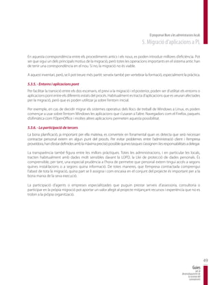 El programari lliure a les administracions locals
                                                                                  5. Migració d’aplicacions a PL

En aquesta correspondència entre els procediments antics i els nous, es poden introduir millores d’eficiència. Pot
ser que sigui un dels principals motius de la migració, però totes les operacions importants en el sistema antic han
de tenir una correspondència en el nou. Si no, la migració no és viable.

A aquest inventari, però, se li pot treure més partit: serveix també per vertebrar la formació, especialment la pràctica.

5.3.5. - Entorns i aplicacions pont
Per facilitar la transició entre els dos escenaris, el previ a la migració i el posterior, poden ser d’utilitat els entorns o
aplicacions pont entre els diferents estats del procés. Habitualment es tracta d’aplicacions que es veuran afectades
per la migració, però que es poden utilitzar ja sobre l’entorn inicial.

Per exemple, en cas de decidir migrar els sistemes operatius dels llocs de treball de Windows a Linux, es poden
començar a usar sobre l’entorn Windows les aplicacions que s’usaran a l’altre. Navegadors com el Firefox, paquets
d’ofimàtica com l’OpenOffice i moltes altres aplicacions permeten aquesta possibilitat.

5.3.6. - La participació de tercers
La bona planificació, ja important per ella mateixa, es converteix en fonamental quan es detecta que serà necessari
contractar personal extern en algun punt del procés. Per evitar problemes entre l’administració client i l’empresa
proveïdora, han d’estar definides amb la màxima precisió possible quines tasques s’assignen i les responsabilitats a delegar.

La transparència també figura entre les millors pràctiques. Totes les administracions, i en particular les locals,
tracten habitualment amb dades molt sensibles davant la LOPD, la Llei de protecció de dades personals. És
comprensible, per tant, una especial prudència a l’hora de permetre que personal extern tingui accés a segons
quines instal·lacions o a segons quina informació. De totes maneres, que l’empresa contractada comprengui
l’abast de tota la migració, quina part se li assigna i com encaixa en el conjunt del projecte és important per a la
bona marxa de la seva execució.

La participació d’agents o empreses especialitzades que puguin prestar serveis d’assessoria, consultoria o
participar en la pròpia migració pot aportar un valor afegit al projecte mitjançant recursos i experiència que no es
trobin a la pròpia organització.




                                                                                                                                               49
                                                                                                                                   Guies
                                                                                                                                      per al
                                                                                                                       desenvolupament de
                                                                                                                             la societat del
                                                                                                                              coneixement
 