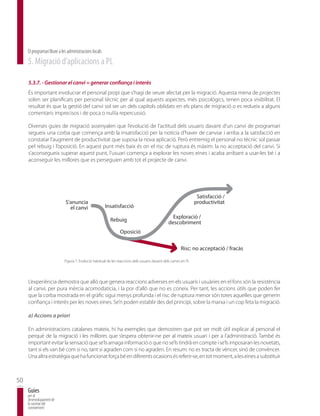 El programari lliure a les administracions locals
     5. Migració d’aplicacions a PL

     5.3.7. - Gestionar el canvi = generar confiança i interès
     És important involucrar el personal propi que s’hagi de veure afectat per la migració. Aquesta mena de projectes
     solen ser planificats per personal tècnic per al qual aquests aspectes, més psicològics, tenen poca visibilitat. El
     resultat és que la gestió del canvi sol ser un dels capítols oblidats en els plans de migració o es redueix a alguns
     comentaris imprecisos i de poca o nul·la repercussió.

     Diverses guies de migració assenyalen que l’evolució de l’actitud dels usuaris davant d’un canvi de programari
     segueix una corba que comença amb la insatisfacció per la notícia d’haver de canviar i arriba a la satisfacció en
     constatar l’augment de productivitat que suposa la nova aplicació. Però entremig el personal no tècnic sol passar
     pel rebuig i l’oposició. En aquest punt més baix és on el risc de ruptura és màxim: la no acceptació del canvi. Si
     s’aconsegueix superar aquest punt, l’usuari comença a explorar les noves eines i acaba arribant a usar-les bé i a
     aconseguir les millores que es perseguien amb tot el projecte de canvi.




                                                                                                                    Satisfacci— /
                              SÕanuncia                                                                            productivitat
                                el canvi                 Insatisfacci—
                                                                                                    Exploraci— /
                                                           Rebuig                                 descobriment
                                                                 Oposici—

                                                                                                          Risc: no acceptaci— / fracˆs

                             Figura 7. Evolució habitual de les reaccions dels usuaris davant dels canvis en TI.




     L’experiència demostra que allò que genera reaccions adverses en els usuaris i usuàries en el fons són la resistència
     al canvi, per pura inèrcia acomodatícia, i la por d’allò que no es coneix. Per tant, les accions útils que poden fer
     que la corba mostrada en el gràfic sigui menys profunda i el risc de ruptura menor són totes aquelles que generin
     confiança i interès per les noves eines. Se’n poden establir des del principi, sobre la marxa i un cop feta la migració.

     a) Accions a priori

     En administracions catalanes mateix, hi ha exemples que demostren que pot ser molt útil explicar al personal el
     perquè de la migració i les millores que s’espera obtenir-ne per al mateix usuari i per a l’administració. També és
     important evitar la sensació que se’ls amaga informació o que no se’ls tindrà en compte i se’ls imposaran les novetats,
     tant si els van bé com si no, tant si agraden com si no agraden. En resum: no es tracta de vèncer, sinó de convèncer.
     Una altra estratègia que ha funcionat força bé en diferents ocasions és referir-se, en tot moment, a les eines a substituir



50
     Guies
     per al
     desenvolupament de
     la societat del
     coneixement
 