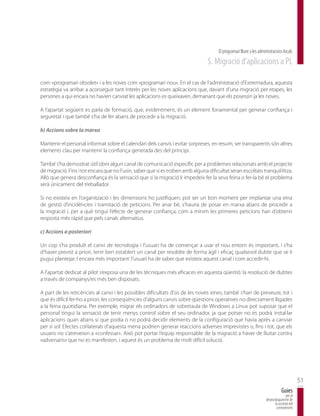 El programari lliure a les administracions locals
                                                                                5. Migració d’aplicacions a PL

com «programari obsolet» i a les noves com «programari nou». En el cas de l’administració d’Extremadura, aquesta
estratègia va arribar a aconseguir tant interès per les noves aplicacions que, davant d’una migració per etapes, les
persones a qui encara no havien canviat les aplicacions es queixaven, demanant que els posessin ja les noves.

A l’apartat següent es parla de formació, que, evidentment, és un element fonamental per generar confiança i
seguretat i que també s’ha de fer abans de procedir a la migració.

b) Accions sobre la marxa

Mantenir el personal informat sobre el calendari dels canvis i evitar sorpreses, en resum, ser transparents són altres
elements clau per mantenir la confiança generada des del principi.

També s’ha demostrat útil obrir algun canal de comunicació específic per a problemes relacionats amb el projecte
de migració. Fins i tot encara que no l’usin, saber que si es troben amb alguna dificultat seran escoltats tranquil·litza.
Allò que genera desconfiança és la sensació que si la migració li impedeix fer la seva feina o fer-la bé el problema
serà únicament del treballador.

Si no existeix en l’organització i les dimensions ho justifiquen, pot ser un bon moment per implantar una eina
de gestió d’incidències i tramitació de peticions. Per anar bé, s’hauria de posar en marxa abans de procedir a
la migració i, per a què tingui l’efecte de generar confiança, com a mínim les primeres peticions han d’obtenir
resposta més ràpid que pels canals alternatius.

c) Accions a posteriori

Un cop s’ha produït el canvi de tecnologia i l’usuari ha de començar a usar el nou entorn és important, i s’ha
d’haver previst a priori, tenir ben establert un canal per resoldre de forma àgil i eficaç qualsevol dubte que se li
pugui plantejar. I encara més important: l’usuari ha de saber que existeix aquest canal i com accedir-hi.

A l’apartat dedicat al pilot s’exposa una de les tècniques més eficaces en aquesta qüestió: la resolució de dubtes
a través de companys/es més ben disposats.

A part de les reticències al canvi i les possibles dificultats d’ús de les noves eines, també s’han de preveure, tot i
que és difícil fer-ho a priori, les conseqüències d’alguns canvis sobre qüestions operatives no directament lligades
a la feina quotidiana. Per exemple, migrar els ordinadors de sobretaula de Windows a Linux pot suposar que el
personal tingui la sensació de tenir menys control sobre el seu ordinador, ja que potser no es podrà instal·lar
aplicacions quan abans sí que podia o no podrà decidir elements de la configuració que havia après a canviar
per sí sol. Efectes col·laterals d’aquesta mena podrien generar reaccions adverses imprevistes o, fins i tot, que els
usuaris no s’atreveixin a «confessar». Això pot portar l’equip responsable de la migració a haver de lluitar contra
«adversaris» que no es manifesten, i aquest és un problema de molt difícil solució.




                                                                                                                                             51
                                                                                                                                 Guies
                                                                                                                                    per al
                                                                                                                     desenvolupament de
                                                                                                                           la societat del
                                                                                                                            coneixement
 