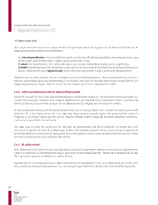 El programari lliure a les administracions locals
     5. Migració d’aplicacions a PL

      b) Selecció per àrea

     L’estratègia alternativa és triar un departament i fer que migri sencer. En aquest cas, cal afinar molt bé la tria del
     departament pilot, prenent en consideració:

       · Les interdependències i intercanvis d’informació o serveis, és a dir, la interoperabilitat entre departaments que
         encara vagin amb l’entorn antic i el pilot, que ja anirà amb el nou.
       · El volum del departament. Se’n sol escollir algun que no sigui especialment gran, però sí significatiu.
       · El nivell mitjà del personal del departament pel que fa a coneixements d’informàtica i actitud davant dels canvis.
       · Que el departament sigui representatiu de les dificultats que poden sorgir a la resta de departaments.

     Habitualment se solen prendre més en consideració el volum del departament i les interdependències, però si la
     darrera característica (que sigui representatiu) no es dóna, més que un veritable pilot el que s’estarà fent és una
     migració gradual, per etapes. Això no té per què ser negatiu, però no és pròpiament un pilot.

     5.4.2. - Altres consideracions sobre la selecció del grup pilot
     També hi ha casos en què s’han aplicat metodologies combinades: migrar un departament començant pels seus
     usuaris més avançats i després anar migrant departament per departament, organitzant visites o períodes de
     formació dels seus usuaris més avançats en els departaments ja migrats, o combinacions similars.

     Hi ha una altra alternativa, però l’experiència demostra que no sempre dóna bons resultats: la selecció per nivells
     jeràrquics. És a dir, migrar primer els i les caps dels departaments perquè siguin més proactius/ves davant la
     migració o, al contrari, deixar-los per al final. Aquest mètode depèn massa de l’actitud d’aquestes persones i
     mostra tant casos d’èxit com de fracàs.

     Una altra cosa és mirar de convèncer els i les caps de departament, de forma especial i en primer lloc, com
     una acció de gestió del canvi. És evident que, si elles i ells acaben rebutjant el nou entorn, la seva capacitat de
     generar problemes en el procés de la migració serà molt superior a la de la resta del personal. Però no és el mateix
     convèncer-los/les primer que migrar-los/les primer.

     5.4.3. - El «pilot virtual»
     Si les dimensions de l’administració que planteja la migració no permeten establir proves pilot en departaments
     o àrees, es pot crear un «departament virtual» que recreï els principals aspectes i factors de la dinàmica de la casa
     i fer la prova en aquesta instal·lació, en realitat fictícia.

     Aquesta pot ser una etapa prèvia a un pilot real amb tot un departament o un grup seleccionat per nivell o, fins
     i tot, una forma d’avaluar el programari nou per assegurar que realment cobreix tota la funcionalitat requerida.




54
     Guies
     per al
     desenvolupament de
     la societat del
     coneixement
 