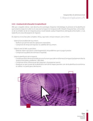 El programari lliure a les administracions locals
                                                                              5. Migració d’aplicacions a PL

5.4.4. - L’avaluació de la fase pilot i la replanificació
Allò que a vegades s’obvia, i això desvirtua els avantatges d’aquesta metodologia, és preveure en la planificació
que la darrera etapa d’un pilot no és executar la migració en el grup escollit. Després d’aquesta fase, cal recordar-
se de la veritable raó de ser d’aquesta prova inicial reduïda: avaluar l’experiència obtinguda amb el pilot i, si cal,
replanificar la resta del projecte de migració.

Els objectius d’una fase pilot completa i eficaç, sigui real o virtual, inclouen, com a mínim:

 · Sobre la funcionalitat del nou entorn:
    - Verificar que permet totes les operacions necessàries.
    - Comprovar els temps de resposta i la usabilitat del nou entorn.

 · Sobre la reacció dels usuaris/àries:
    - Detectar, abans que passin a tota l’organització, els problemes que es puguin produir.
    - Comprovar la qualitat de la formació impartida.

 · Sobre la planificació de la migració:
    - Comprovar el bon dimensionat dels recursos humans que calen en la formació, la migració pròpiament dita i la
      resolució de dubtes, problemes i dificultats.
    - Comprovar el bon dimensionat del maquinari i el programari previst.
    - Assegurar-se que la resta de la planificació, tant de les etapes previstes com de la planificació econòmica,
      és realista i no patirà greus desviacions.




                                                                                                                                           55
                                                                                                                               Guies
                                                                                                                                  per al
                                                                                                                   desenvolupament de
                                                                                                                         la societat del
                                                                                                                          coneixement
 