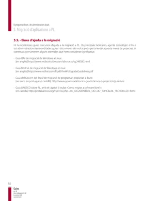 El programari lliure a les administracions locals
     5. Migració d’aplicacions a PL

     5.5. - Eines d’ajuda a la migració
     Hi ha nombroses guies i recursos d’ajuda a la migració a PL. Els principals fabricants, agents tecnològics i fins i
     tot administracions tenen editades guies i documents de molta ajuda per orientar aquesta mena de projectes. A
     continuació enumerem alguns exemples que hem considerat significatius:

     · Guia IBM de migració de Windows a Linux:
       [en anglès] http://www.redbooks.ibm.com/abstracts/sg246380.html

     · Guia RedHat de migració de Windows a Linux:
       [en anglès] http://www.redhat.com/f/pdf/rhel4/UpgradeGuidelines.pdf

     · Guia del Govern del Brasil de migració de programari propietari a lliure:
       [versions en portuguès i castellà] http://www.governoeletronico.gov.br/acoes-e-projectos/guia-livre

     · Guia UNESCO sobre PL, amb el capítol 5 titulat «Cómo migrar a software libre?»:
       [en castellà] http://portal.unesco.org/ci/en/ev.php-URL_ID=26399&URL_DO=DO_TOPIC&URL_SECTION=201.html




56
     Guies
     per al
     desenvolupament de
     la societat del
     coneixement
 