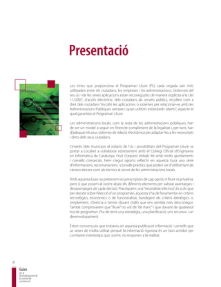 Presentació

                         Les eines que proporciona el Programari Lliure (PL) cada vegada són més
                         utilitzades entre els ciutadans, les empreses i les administracions. L’extensió del
                         seu ús i de les seves aplicacions estan reconegudes de manera explícita a la Llei
                         11/2007, d’accés electrònic dels ciutadans als serveis públics, recollint com a
                         dret dels ciutadans “escollir les aplicacions o sistemes per relacionar-se amb les
                         Administracions Públiques sempre i quan utilitzin estàndards oberts”, aspecte el
                         qual garanteix el Programari Lliure.

                         Les administracions locals, com la resta de les administracions públiques, han
                         de ser un model a seguir en l’estricte compliment de la legalitat i, per tant, han
                         d’adequar els seus sistemes de relació electrònica per adaptar-los a les necessitats
                         i drets dels seus ciutadans.

                         L’interès dels municipis al voltant de l’ús i possibilitats del Programari Lliure va
                         portar a Localret a col·laborar estretament amb el Col·legi Oficial d’Enginyeria
                         en Informàtica de Catalunya. Fruit d’aquest treball, fet amb molts ajuntaments
                         i consells comarcals, hem cregut oportú reflectir en aquesta Guia una sèrie
                         d’informacions, recomanacions i consells pràctics que poden ser d’utilitat tant als
                         càrrecs electes com als tècnics al servei de les administracions locals.

                         Amb aquesta Guia no pretenem ser prescriptors de cap opció, ni lliure ni privativa,
                         però sí que posem al vostre abast els diferents elements per valorar avantatges i
                         desavantatges de cada decisió. Practiquem una “neutralitat efectiva”, és a dir que
                         per decidir sobre l’elecció d’un programari, aquesta s’ha de fonamentar en criteris
                         tecnològics, econòmics o de funcionalitat, bandejant els criteris ideològics o,
                         simplement, d’inèrcia o temor davant d’allò que ens sembla més desconegut.
                         També comprovarem que “lliure” no vol dir “de franc” i que davant de qualsevol
                         tria de programari s’ha de tenir una estratègia, una planificació, uns recursos i un
                         desenvolupament.

                         Estem convençuts que trobareu en aquesta publicació informació i consells que
                         us seran de molta utilitat perquè la informació rigorosa és un bon antídot per
                         combatre estereotips que, sovint, no responen a la realitat.




4
    Guies
    per al
    desenvolupament de
    la societat del
    coneixement
 