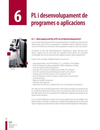 6         PL i desenvolupament de
                          programes o aplicacions

                          6.1. - Quin paper pot fer el PL en el desenvolupament?
                          La comunitat del programari lliure ha experimentat un important creixement els
                          darrers anys, tant en la seva acceptació i implantació real en diferents entorns
                          com en el nombre de comunitats, desenvolupadors i projectes que hi participen.

                          Focalitzant el món del desenvolupament d’aplicacions, siguin del tipus que
                          siguin, s’aprecia que la comunitat de programari lliure ofereix una quantitat
                          considerable de recursos que permeten agilitzar aquests desenvolupaments.

                          A grans trets, es poden englobar aquests recursos en:

                          -   Llenguatges lliures: Java, PHP, Ruby, C, C++ o Python, entre d’altres.
                          -   Entorns integrats de desenvolupament (IDEs): Netbeans o Eclipse.
                          -   Eines de suport al desenvolupament.
                          -   Eines per a la construcció d’aplicacions: Make, Ant o Maven.
                          -   Eines de comprovació automatitzada de codi: Junit o Jsfunit.
                          -   Sistemes de control de versions: CVS, Subversion o GIT.
                          -   Eines d’integració contínua: Hudson, Continuum o Cruisecontrol.
                          -   Control de bugs.
                          -   Marcs de treball: frameworks.
                          -   Llibreries de programari.
                          -   Repositoris de codi font i d’aplicacions: com SourceForge o LaFarga.cat.

                          Des del punt de vista del programador, el principal avantatge que proporciona
                          un model de programació basat en eines de programari lliure és l’accés al codi
                          font del mateix, així com la capacitat de modificació i adaptació per ajustar-lo als
                          requeriments desitjats.

                          En el moment d’afrontar la creació d’una nova aplicació per tal de resoldre unes
                          determinades necessitats, si s’opta per la utilització de programari lliure s’hauria de
                          seguir el següent guió de decisions abans d’iniciar el desenvolupament del projecte.




58
     Guies
     per al
     desenvolupament de
     la societat del
     coneixement
 