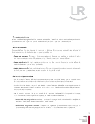 · Presa de requeriments:
Abans d’abordar el projecte, des del punt de vista tècnic, cal establir, parlant amb el/s departament/s
que haurà/an d’usar l’aplicació, quines necessitats ha de cobrir l’aplicació a desenvolupar.


· Estudi de viabilitat:
En aquesta fase s’ha de plantejar si realment es disposa dels recursos necessaris per afrontar el
desenvolupament de l’aplicació, que es poden englobar en:

 · Recursos humans: De quants desenvolupadors es disposa per realitzar el projecte i quins
   coneixements tenen sobre el llenguatge, eines i llibreries que tenim previst utilitzar.

 · Recursos tècnics: De quin maquinari es disposa per dur a terme el projecte, tant a la fase de
   desenvolupament com al pas a producció.

 · Recursos temporals: Quin és el marge temporal de què es disposa per realitzar el projecte i quina és
   la dedicació que es pot assignar a cada membre de l’equip de treball.


· Recerca de programari lliure:
 · Cal fer la cerca d’alguna aplicació de programari lliure que compleixi alguna o, a ser possible, totes
   les funcionalitats requerides amb l’objectiu d’agilitzar el desenvolupament de l’aplicació.

 · En cas de trobar alguna o algunes aplicacions, cal fer una anàlisi del model de llicenciament de les
   mateixes per tal de conèixer si es permet fer-hi adaptacions i si aquestes han de ser obligatòriament
   retornades a la comunitat.

 · De la mateixa manera, cal fer un estudi de la capacitat d’adaptació i d’integració d’aquestes
   aplicacions a l’arquitectura prevista del projecte, si així s’ha previst a l’aplicació.

     - Adaptació del programari: Es refereix a la capacitat d’afegir noves funcionalitats o adaptar les
       existents, com canvis estètics o idiomàtics, entre d’altres.

     - Inclusió del programari candidat: En aquest cas, s’opta per fer les mínimes adaptacions per tal
       d’incloure aquesta peça de programari com un mòdul funcional a l’arquitectura prevista.


                                                                                                                              59
                                                                                                                  Guies
                                                                                                                     per al
                                                                                                      desenvolupament de
                                                                                                            la societat del
                                                                                                             coneixement
 