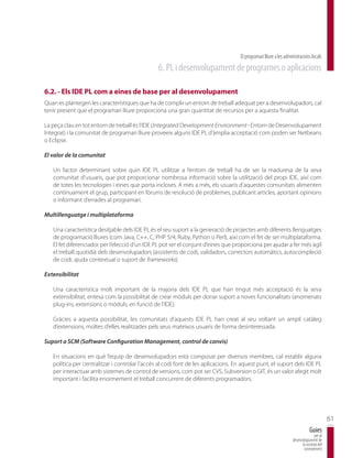 El programari lliure a les administracions locals
                                                6. PL i desenvolupament de programes o aplicacions

6.2. - Els IDE PL com a eines de base per al desenvolupament
Quan es plantegen les característiques que ha de complir un entorn de treball adequat per a desenvolupadors, cal
tenir present que el programari lliure proporciona una gran quantitat de recursos per a aquesta finalitat.

La peça clau en tot entorn de treball és l’IDE (Integrated Development Environment - Entorn de Desenvolupament
Integrat) i la comunitat de programari lliure proveeix alguns IDE PL d’àmplia acceptació com poden ser Netbeans
o Eclipse.

El valor de la comunitat

   Un factor determinant sobre quin IDE PL utilitzar a l’entorn de treball ha de ser la maduresa de la seva
   comunitat d’usuaris, que pot proporcionar nombrosa informació sobre la utilització del propi IDE, així com
   de totes les tecnologies i eines que porta incloses. A més a més, els usuaris d’aquestes comunitats alimenten
   contínuament el grup, participant en fòrums de resolució de problemes, publicant articles, aportant opinions
   o informant d’errades al programari.

Multillenguatge i multiplataforma

   Una característica desitjable dels IDE PL és el seu suport a la generació de projectes amb diferents llenguatges
   de programació lliures (com Java, C++, C, PHP 5/4, Ruby, Python o Perl), així com el fet de ser multiplataforma.
   El fet diferenciador per l’elecció d’un IDE PL pot ser el conjunt d’eines que proporciona per ajudar a fer més àgil
   el treball quotidià dels desenvolupadors (assistents de codi, validadors, correctors automàtics, autocompleció
   de codi, ajuda contextual o suport de frameworks).

Extensibilitat

   Una característica molt important de la majoria dels IDE PL que han tingut més acceptació és la seva
   extensibilitat, entesa com la possibilitat de crear mòduls per donar suport a noves funcionalitats (anomenats
   plug-ins, extensions o mòduls, en funció de l’IDE).

   Gràcies a aquesta possibilitat, les comunitats d’aquests IDE PL han creat al seu voltant un ampli catàleg
   d’extensions, moltes d’elles realitzades pels seus mateixos usuaris de forma desinteressada.

Suport a SCM (Software Configuration Management, control de canvis)

   En situacions en què l’equip de desenvolupadors està composat per diversos membres, cal establir alguna
   política per centralitzar i controlar l’accés al codi font de les aplicacions. En aquest punt, el suport dels IDE PL
   per interactuar amb sistemes de control de versions, com pot ser CVS, Subversion o GIT, és un valor afegit molt
   important i facilita enormement el treball concurrent de diferents programadors.




                                                                                                                                          61
                                                                                                                              Guies
                                                                                                                                 per al
                                                                                                                  desenvolupament de
                                                                                                                        la societat del
                                                                                                                         coneixement
 