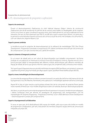 El programari lliure a les administracions locals
     6. PL i desenvolupament de programes o aplicacions

     Suport a la construcció

          Durant el desenvolupament d’aplicacions és molt habitual disposar d’algun sistema de construcció
          d’aplicacions per tal de transformar el codi font de les versions executables i/o desplegables de les mateixes.
          Sovint no es tenen en gaire consideració aquestes eines, però habitualment és una tasca realitzada de forma
          reiterativa. Per tant, és molt interessant que l’IDE PL escollit doni suport a aquest tipus d’eines i, en particular, a
          la generació automatitzada d’aquests processos de construcció per les eines més arrelades a la comunitat PL,
          com són Jakarta Ant, Apache Maven o Git.

     Suport a proves unitàries

          La tendència actual en projectes de desenvolupament és la utilització de metodologies TDD (Test Driven
          Development - Programació orientada a comprovació). El PL ofereix nombroses eines tant per a la construcció
          de comprovacions com per a la seva execució i gestió de resultats.

     Suport a sistemes d’integració contínua

          En un entorn de treball amb un cert volum de desenvolupadors que treballen conjuntament i de forma
          modular en una aplicació, és interessant la inclusió d’una eina d’integració contínua. Aquesta eina té com a
          funció principal validar la interoperabilitat dels diferents mòduls desenvolupats pels diferents membres de
          l’equip de treball, de forma que genera informes sobre el grau de compliment dels contractes entre mòduls.

          Tot i que el suport d’aquestes eines encara està molt limitat a la majoria d’IDE (tant lliures com privatius), comencen
          a aparèixer els primers plug-ins/mòduls per afegir aquest suport, aprofitant l’extensibilitat pròpia dels IDE.

     Suport a noves metodologies de desenvolupament

          La comunitat de programari lliure es troba en constant innovació i, en particular, de forma molt intensa al món de
          la programació: nous API, llibreries, frameworks, eines, aplicacions i metodologies apareixen de forma continuada.

          Aquest fet es deu en gran mesura a què la pròpia activitat dins de les comunitats de projectes lliures genera
          noves maneres d’interactuar i nous models d’organització sobre com abordar, dissenyar i desenvolupar projectes.

          Així doncs, es pot dir que la comunitat de programari lliure és pionera en innovació i tendències tecnològiques,
          i ofereix nombroses eines per afrontar els paradigmes de programació més avantguardistes, com les
          metodologies XP (Extreme Programing – Programació Extrema), Scrum o BDD (Behavior Driven Development
          – Desenvolupament Conduït pel Comportament).

     Suport a la programació col·laborativa

          A causa, en gran part, de la deslocalització dels equips de treballs, cada cop es posa més èmfasi en models
          de programació col·laborativa i, per tant, s’està dotant els membres d’aquests equips d’eines de comunicació
          integrades als propis IDE.

62
     Guies
     per al
     desenvolupament de
     la societat del
     coneixement
 