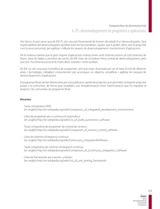 El programari lliure a les administracions locals
                                                6. PL i desenvolupament de programes o aplicacions

Així doncs, es pot veure que els IDE PL són una part fonamental de l’entorn de treball d’un desenvolupador. Serà
responsabilitat del desenvolupador aprofitar totes les funcionalitats i ajudes que li poden oferir, tant el propi IDE
com la seva comunitat, per agilitzar i millorar les tasques de desenvolupament i manteniment d’aplicacions.

De la mateixa manera que la gran majoria d’aplicacions interaccionen amb sistemes externs al codi (sistemes de
fitxers, base de dades o servidors de noms), els IDE s’han de considerar l’eina central de desenvolupament, però
que pot i ha d’interaccionar amb molts altres sistemes i eines auxiliars.

Els IDE no són una peça monolítica de programari, sinó que estan dissenyats per ser el nexe d’unió de diferents
eines i tecnologies, treballant conjuntament per aconseguir un objectiu: simplificar i agilitzar les tasques de
desenvolupament d’aplicacions.

El programari lliure també ofereix eines per a la publicació i gestió de projectes, que permeten compartir projectes
propis a la comunitat, de forma que s’estableix una retroalimentació entre l’administració que ha impulsat el
projecte i les comunitats de programari lliure.


Recursos:

 · Taula comparativa d’IDE:
   [en anglès] http://en.wikipedia.org/wiki/Comparison_of_integrated_development_environments

 · Llista de programari per a construcció automàtica:
   [en anglès] http://en.wikipedia.org/wiki/List_of_build_automation_software

 · Taula comparativa de programari de control de versions:
   [en anglès] http://en.wikipedia.org/wiki/Comparison_of_revision_control_software

 · Llista de sistemes d’integració contínua:
   [en anglès] http://en.wikipedia.org/wiki/Continuous_Integration#Software

 · Taula comparativa de sistemes d’integració contínua:
   [en anglès] http://en.wikipedia.org/wiki/Comparison_of_Continuous_Integration_Software

 · Llista de frameworks per a proves unitàries:
   [en anglès] http://en.wikipedia.org/wiki/List_of_unit_testing_frameworks




                                                                                                                                         63
                                                                                                                             Guies
                                                                                                                                per al
                                                                                                                 desenvolupament de
                                                                                                                       la societat del
                                                                                                                        coneixement
 