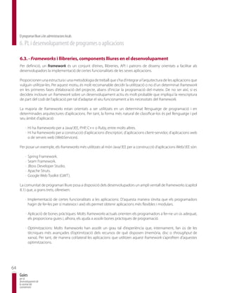 El programari lliure a les administracions locals
     6. PL i desenvolupament de programes o aplicacions

     6.3. - Frameworks i llibreries, components lliures en el desenvolupament
     Per definició, un framework és un conjunt d’eines, llibreries, API i patrons de disseny orientats a facilitar als
     desenvolupadors la implementació de certes funcionalitats de les seves aplicacions.

     Proporcionen una estructura i una metodologia de treball que s’ha d’integrar a l’arquitectura de les aplicacions que
     vulguin utilitzar-les. Per aquest motiu, és molt recomanable decidir la utilització o no d’un determinat framework
     en les primeres fases d’elaboració del projecte, abans d’iniciar la programació del mateix. De no ser així, si es
     decideix incloure un framework sobre un desenvolupament actiu és molt probable que impliqui la reescriptura
     de part del codi de l’aplicació per tal d’adaptar el seu funcionament a les necessitats del framework.

     La majoria de frameworks estan orientats a ser utilitzats en un determinat llenguatge de programació i en
     determinades arquitectures d’aplicacions. Per tant, la forma més natural de classificar-los és pel llenguatge i pel
     seu àmbit d’aplicació:

          · Hi ha frameworks per a Java/JEE, PHP, C++ o Ruby, entre molts altres.
          · Hi ha frameworks per a construcció d’aplicacions d’escriptori, d’aplicacions client-servidor, d’aplicacions web
            o de serveis web (WebServices).

     Per posar un exemple, els frameworks més utilitzats al món Java/JEE per a construcció d’aplicacions Web/JEE són:

          ·   Spring Framework.
          ·   Seam Framework.
          ·   JBoss Developer Studio.
          ·   Apache Struts.
          ·   Google Web Toolkit (GWT).

     La comunitat de programari lliure posa a disposició dels desenvolupadors un ampli ventall de frameworks (capítol
     8.1) que, a grans trets, ofereixen:

          · Implementació de certes funcionalitats a les aplicacions: D’aquesta manera s’evita que els programadors
            hagin de fer-les per sí mateixos i això els permet obtenir aplicacions més flexibles i modulars.

          · Aplicació de bones pràctiques: Molts frameworks actuals orienten els programadors a fer-ne un ús adequat,
            els proporciona guies i, alhora, els ajuda a assolir bones pràctiques de programació.

          · Optimitzacions: Molts frameworks han assolit un grau tal d’experiència que, internament, fan ús de les
            tècniques més avançades d’optimització dels recursos de què disposen (memòria, disc o throughput de
            xarxa). Per tant, de manera col·lateral les aplicacions que utilitzen aquest framework s’aprofiten d’aquestes
            optimitzacions.




64
     Guies
     per al
     desenvolupament de
     la societat del
     coneixement
 