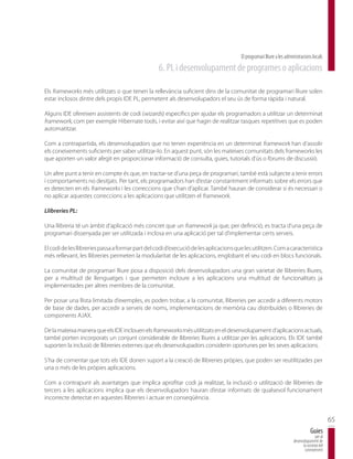 El programari lliure a les administracions locals
                                                  6. PL i desenvolupament de programes o aplicacions

Els frameworks més utilitzats o que tenen la rellevància suficient dins de la comunitat de programari lliure solen
estar inclosos dintre dels propis IDE PL, permetent als desenvolupadors el seu ús de forma ràpida i natural.

Alguns IDE ofereixen assistents de codi (wizards) específics per ajudar els programadors a utilitzar un determinat
framework, com per exemple Hibernate tools, i evitar així que hagin de realitzar tasques repetitives que es poden
automatitzar.

Com a contrapartida, els desenvolupadors que no tenen experiència en un determinat framework han d’assolir
els coneixements suficients per saber utilitzar-lo. En aquest punt, són les mateixes comunitats dels frameworks les
que aporten un valor afegit en proporcionar informació de consulta, guies, tutorials d’ús o fòrums de discussió.

Un altre punt a tenir en compte és que, en tractar-se d’una peça de programari, també està subjecte a tenir errors
i comportaments no desitjats. Per tant, els programadors han d’estar constantment informats sobre els errors que
es detecten en els frameworks i les correccions que s’han d’aplicar. També hauran de considerar si és necessari o
no aplicar aquestes correccions a les aplicacions que utilitzen el framework.

Llibreries PL:

Una llibreria té un àmbit d’aplicació més concret que un framework ja que, per definició, es tracta d’una peça de
programari dissenyada per ser utilitzada i inclosa en una aplicació per tal d’implementar certs serveis.

El codi de les llibreries passa a formar part del codi d’execució de les aplicacions que les utilitzen. Com a característica
més rellevant, les llibreries permeten la modularitat de les aplicacions, englobant el seu codi en blocs funcionals.

La comunitat de programari lliure posa a disposició dels desenvolupadors una gran varietat de llibreries lliures,
per a multitud de llenguatges i que permeten incloure a les aplicacions una multitud de funcionalitats ja
implementades per altres membres de la comunitat.

Per posar una llista limitada d’exemples, es poden trobar, a la comunitat, llibreries per accedir a diferents motors
de base de dades, per accedir a serveis de noms, implementacions de memòria cau distribuïdes o llibreries de
components AJAX.

De la mateixa manera que els IDE inclouen els frameworks més utilitzats en el desenvolupament d’aplicacions actuals,
també porten incorporats un conjunt considerable de llibreries lliures a utilitzar per les aplicacions. Els IDE també
suporten la inclusió de llibreries externes que els desenvolupadors considerin oportunes per les seves aplicacions.

S’ha de comentar que tots els IDE donen suport a la creació de llibreries pròpies, que poden ser reutilitzades per
una o més de les pròpies aplicacions.

Com a contrapunt als avantatges que implica aprofitar codi ja realitzat, la inclusió o utilització de llibreries de
tercers a les aplicacions implica que els desenvolupadors hauran d’estar informats de qualsevol funcionament
incorrecte detectat en aquestes llibreries i actuar en conseqüència.


                                                                                                                                              65
                                                                                                                                  Guies
                                                                                                                                     per al
                                                                                                                      desenvolupament de
                                                                                                                            la societat del
                                                                                                                             coneixement
 