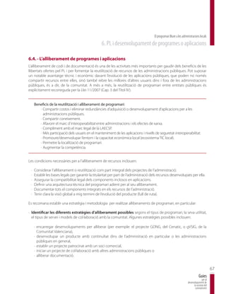 El programari lliure a les administracions locals
                                                    6. PL i desenvolupament de programes o aplicacions

6.4. - L’alliberament de programes i aplicacions
L’alliberament de codi i de documentació és una de les activitats més importants per gaudir dels beneficis de les
llibertats ofertes pel PL i per fomentar la reutilització de recursos de les administracions públiques. Pot suposar
un notable avantatge tècnic i econòmic davant l’evolució de les aplicacions públiques, que poden no només
compartir recursos entre elles, sinó també rebre les millores d’altres usuaris dins i fora de les administracions
públiques, és a dir, de la comunitat. A més a més, la reutilització de programari entre entitats públiques és
explícitament reconeguda per la Llei 11/2007 (Cap. 3 del Títol IV).


     Beneficis de la reutilització i alliberament de programari:
        · Compartir costos i eliminar redundàncies d’adquisició o desenvolupament d’aplicacions per a les
          administracions públiques.
        · Compartir coneixement.
        · Afavorir el marc d’interoperabilitat entre administracions i els efectes de xarxa.
        · Compliment amb el marc legal de la LAECSP.
        · Més participació dels usuaris en el manteniment de les aplicacions i nivells de seguretat interoperabilitat.
        · Promoure/desenvolupar l’entorn i la capacitat econòmica local (ecosistema TIC local).
        · Permetre la localització de programari.
        · Augmentar la competència.


Les condicions necessàries per a l’alliberament de recursos inclouen:

 ·   Considerar l’alliberament o reutilització com part integral dels projectes de l’administració.
 ·   Establir les bases legals per garantir la titularitat per part de l’administració dels recursos desenvolupats per ella.
 ·   Assegurar la compatibilitat legal dels components inclosos en aplicacions.
 ·   Definir una arquitectura tècnica del programari adient per al seu alliberament.
 ·   Documentar tots el components integrats en els recursos de l’administració.
 ·   Tenir clara la visió global a mig termini de l’evolució del producte (full de ruta).

Es recomana establir una estratègia i metodologia per realitzar alliberaments de programari, en particular:

· Identificar les diferents estratègies d’alliberament possibles segons el tipus de programari, la seva utilitat,
  el tipus de servei i models de col·laboració amb la comunitat. Algunes estratègies possibles inclouen:

     · encarregar desenvolupaments per alliberar (per exemple: el projecte GONG, del Cenatic, o gVSIG, de la
       Comunitat Valenciana),
     · desenvolupar un producte amb continuïtat dins de l’administració en particular o les administracions
       públiques en general,
     · establir un projecte patrocinat amb un soci comercial,
     · iniciar un projecte de col·laboració amb altres administracions públiques o
     · alliberar documentació.


                                                                                                                                               67
                                                                                                                                   Guies
                                                                                                                                      per al
                                                                                                                       desenvolupament de
                                                                                                                             la societat del
                                                                                                                              coneixement
 
