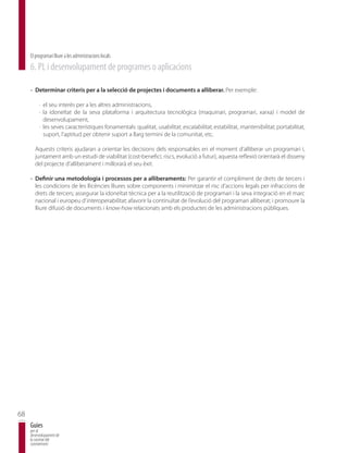 El programari lliure a les administracions locals
     6. PL i desenvolupament de programes o aplicacions

     · Determinar criteris per a la selecció de projectes i documents a alliberar. Per exemple:

          · el seu interès per a les altres administracions,
          · la idoneïtat de la seva plataforma i arquitectura tecnològica (maquinari, programari, xarxa) i model de
            desenvolupament,
          · les seves característiques fonamentals: qualitat, usabilitat, escalabilitat, estabilitat, mantenibilitat, portabilitat,
            suport, l’aptitud per obtenir suport a llarg termini de la comunitat, etc.

       Aquests criteris ajudaran a orientar les decisions dels responsables en el moment d’alliberar un programari i,
       juntament amb un estudi de viabilitat (cost-benefici, riscs, evolució a futur), aquesta reflexió orientarà el disseny
       del projecte d’alliberament i millorarà el seu èxit.

     · Definir una metodologia i processos per a alliberaments: Per garantir el compliment de drets de tercers i
       les condicions de les llicències lliures sobre components i minimitzar el risc d’accions legals per infraccions de
       drets de tercers; assegurar la idoneïtat tècnica per a la reutilització de programari i la seva integració en el marc
       nacional i europeu d’interoperabilitat; afavorir la continuïtat de l’evolució del programari alliberat; i promoure la
       lliure difusió de documents i know-how relacionats amb els productes de les administracions públiques.




68
     Guies
     per al
     desenvolupament de
     la societat del
     coneixement
 