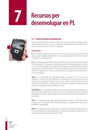 7         Recursos per
                          desenvolupar en PL

                          7.1. - Eines de desenvolupament
                          La comunitat de programari lliure ofereix una gran quantitat de recursos per al
                          desenvolupament en PL. Aquí es presenten els llenguatges, frameworks, IDE i
                          eines de construcció més comuns i rellevants.

                          Llenguatges
                          C és un dels llenguatges de programació més populars. Té una gran difusió i està
                          sent usat per múltiples plataformes (hi ha poques arquitectures per a les quals
                          no existeixi compilador de C).

                          C++ és un llenguatge de nivell mitjà, ja que ofereix característiques de llenguatges
                          d’alt i baix nivell. És àmpliament utilitzat per la indústria del programari i es manté
                          com un dels llenguatges de programació més popular de tots els temps. Ha estat
                          utilitzat per a la programació de sistemes operatius, aplicacions, controladors,
                          servidors d’aplicacions i clients d’alt rendiment o programari d’entreteniment,
                          com els videojocs.

                          Java és un llenguatge de programació que es presenta com a nucli de la
                          plataforma Java de Sun Microsystems. Les aplicacions Java permeten la seva
                          execució en qualsevol Màquina Virtual Java (JVM), fent-la independent de
                          l’arquitectura de l’equip. Sun Microsystems ofereix la majoria de la seva tecnologia
                          Java com a programari lliure sota llicència GPL.

                          JavaScript és un llenguatge script usat per permetre accés de programació a
                          objectes d’altres aplicacions. Gràcies a la seva compatibilitat amb la majoria de
                          navegadors actuals, és el llenguatge de programació client-side més utilitzat en
                          l’actualitat.

                          Perl és un llenguatge de programació interpretat, dinàmic i d’alt nivell. Perl és
                          conegut com «la navalla Suïssa dels llenguatges de programació» per la seva
                          flexibilitat i adaptabilitat.

                          PHP és un llenguatge de programació interpretat i utilitzat per generar pàgines
                          web dinàmiques, tot i que també pot ser utilitzat per programar aplicacions. És
                          programari lliure distribuït sota llicència PHP.


70
     Guies
     per al
     desenvolupament de
     la societat del
     coneixement
 