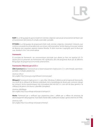 RUBY és un llenguatge de guions totalment orientat a objectes i pensat per al tractament de fitxers i per
al manteniment del sistema. És simple, extensible i portable.

PYTHON és un llenguatge de programació d’alt nivell, orientat a objectes, interpretat i interactiu que
combina una potència remarcable amb una sintaxi molt entenedora. També disposa d’una gran varietat
de llibreries que segueixen aquesta mateixa filosofia. Té drets reservats (copyright), però és lliure per
usar, distribuir o fins i tot comercialitzar.

Frameworks
El concepte de framework i les característiques principals que ofereix ja s’han vist (apartat 6.3). En
aquest punt es presenten els frameworks més significatius dins del programari lliure per als diferents
llenguatges de programació enumerats anteriorment.

Frameworks i llibreries per a C/C++
GNU Common C++: Framework per al desenvolupament d’aplicacions C++ amb threads, optimitzat i
portable a múltiples plataformes.
Llicència: GPLv3
([en anglès] http://www.gnu.org/software/commoncpp/)

Whisper2: Framework d’aplicacions C++ per a Mac i Windows. A diferència de la majoria de frameworks,
treu profit de la utilització de llibreries estàndards, de la metodologia de disseny per contracte (design
by contract) i de les característiques més innovadores del món de C++, com són els tipus genèrics i la
utilització de patrons de disseny i plantilles (templates).
Llicència: zlib/libpgn
([en anglès] http://sourceforge.net/projects/whisper2/)

Hestia: Framework per a verificació que proporciona eines i utilitats per a millorar els processos de
desenvolupament del programari. Auto Build Checker (ABC) analitza els resultats i genera informes en HTML.
Llicència: LGPL
([en anglès] http://sourceforge.net/projects/hestia/)




                                                                                                                               71
                                                                                                                   Guies
                                                                                                                      per al
                                                                                                       desenvolupament de
                                                                                                             la societat del
                                                                                                              coneixement
 