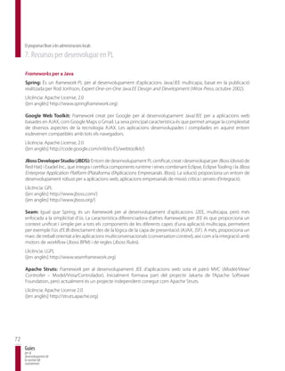El programari lliure a les administracions locals
     7. Recursos per desenvolupar en PL

     Frameworks per a Java
     Spring: És un framework PL per al desenvolupament d’aplicacions Java/JEE multicapa, basat en la publicació
     realitzada per Rod Jonhson, Expert One-on-One Java EE Design and Development (Wrox Press, octubre 2002).
     Llicència: Apache License, 2.0
     ([en anglès] http://www.springframework.org)

     Google Web Toolkit: Framework creat per Google per al desenvolupament Java/JEE per a aplicacions web
     basades en AJAX, com Google Maps o Gmail. La seva principal característica és que permet amagar la complexitat
     de diversos aspectes de la tecnologia AJAX. Les aplicacions desenvolupades i compilades en aquest entorn
     esdevenen compatibles amb tots els navegadors.
     Llicència: Apache License, 2.0
     ([en anglès] http://code.google.com/intl/es-ES/webtoolkit/)

     JBoss Developer Studio (JBDS): Entorn de desenvolupament PL certificat, creat i desenvolupat per JBoss (divisió de
     Red Hat) i Exadel Inc., que integra i certifica components runtime i eines combinant Eclipse, Eclipse Tooling i la JBoss
     Enterprise Application Platform (Plataforma d’Aplicacions Empresarials JBoss). La solució proporciona un entorn de
     desenvolupament robust per a aplicacions web, aplicacions empresarials de missió crítica i serveis d’integració.
     Llicència: GPL
     ([en anglès] http://www.jboss.com/)
     ([en anglès] http://www.jboss.org/)

     Seam: Igual que Spring, és un framework per al desenvolupament d’aplicacions J2EE, multicapa, però més
     enfocada a la simplicitat d’ús. La característica diferenciadora d’altres frameworks per JEE és que proporciona un
     context unificat i simple per a tots els components de les diferents capes d’una aplicació multicapa, permetent
     per exemple l’ús d’EJB directament des de la lògica de la capa de presentació (AJAX, JSF). A més, proporciona un
     marc de treball orientat a les aplicacions multiconversacionals (conversation context), així com a la integració amb
     motors de workflow (Jboss BPM) i de regles (Jboss Rules).
     Llicència: LGPL
     ([en anglès] http://www.seamframework.org)

     Apache Struts: Framework per al desenvolupament JEE d’aplicacions web sota el patró MVC (Model/View/
     Controller – Model/Vista/Controlador). Inicialment formava part del projecte Jakarta de l’Apache Software
     Foundation, però actualment és un projecte independent conegut com Apache Struts.
     Llicència: Apache License 2.0
     ([en anglès] http://struts.apache.org)




72
     Guies
     per al
     desenvolupament de
     la societat del
     coneixement
 