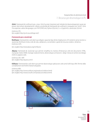 El programari lliure a les administracions locals
                                                                    7. Recursos per desenvolupar en PL

JUnit: Framework de verificació per a Java. JUnit ha estat important pel mètode de desenvolupament guiat per
proves (test-driven development) i ofereix una família de frameworks de verificació coneguda com “xUnit”. JUnit
s’ha exportat a altres llenguatges com PHP (PHPUnit), Python (PyUnit), C++ (CppUnit) o JavaScript (JSUnit).
Llicència: CPL
([en anglès] http://junit.sourceforge.net/)

Frameworks per a JavaScript
RichFaces: Framework de codi obert que afegeix capacitat Ajax dintre d’aplicacions JSF existents sense recórrer a
JavaScript. RichFaces inclou cicle de vida, validacions, convertidors i gestió de recursos estàtics i dinàmics.
Llicència: LGPL
([en anglès] http://www.jboss.org/richfaces)

JQuery: Framework de JavaScript que permet simplificar la manera d’interactuar amb els documents HTML,
manipular l’arbre DOM, manegar esdeveniments, desenvolupar animacions i afegir interacció amb la tecnologia
AJAX en pàgines web.
Llicència: GPL i MIT
([en anglès] http://jquery.com/)

ICEfaces: Framework de codi obert que permet desenvolupar aplicacions web amb AJAX tipus RIA. Permet aïllar
completament de l’AJAX el desenvolupador.
Llicència: MPL
([en anglès] http://www.icefaces.org/products/icefaces.html)
([en anglès] http://www.icesoft.com/products/icefaces.html)




                                                                                                                                      73
                                                                                                                          Guies
                                                                                                                             per al
                                                                                                              desenvolupament de
                                                                                                                    la societat del
                                                                                                                     coneixement
 