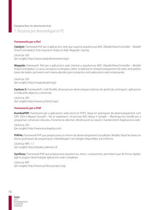 El programari lliure a les administracions locals
     7. Recursos per desenvolupar en PL

     Frameworks per a Perl
     Catalyst: Framework Perl per a aplicacions web que suporta arquitectura MVC (Model/View/Controller – Model/
     Vista/Controlador). Està inspirat en Ruby on Rails, Maypole i Spring.
     Llicència: GPL
     ([en anglès] http://www.catalystframework.org/)

     Maypole: Framework Perl per a aplicacions web orientat a arquitectura MVC (Model/View/Controller – Model/
     Vista/Controlador). La seva concepció va dirigida a oferir simplicitat en el desenvolupament de webs amb petites
     bases de dades, permetent així mateix abordar grans projectes amb aplicacions web empresarials.

     Llicència: GPL
     ([en anglès] http://maypole.perl.org/)

     Cyclone 3: Framework PL molt flexible, dissenyat per desenvolupar sistemes de gestió de continguts i aplicacions
     a mida amb objectius comercials.
     Llicència: GPL
     ([en anglès] http://www.cyclone3.org/)

     Frameworks per a PHP
     KumbiaPHP: Framework per a aplicacions web escrit en PHP5. Basat en pràctiques de desenvolupament com
     DRY (Don’t Repeat Yourself – No et repeteixis) i el principi KISS (Keep it Symple – Mantingui-ho senzill) per a
     programari comercial i educatiu. Fomenta la velocitat i eficiència en la creació i manteniment d’aplicacions web.
     Llicència: GPL
     ([en anglès] http://www.kumbiaphp.com)

     PHP4e: Framework PHP que proporciona un entorn de desenvolupament actualitzat i flexible, fixant les bases en
     bones pràctiques de programació, metodologies i tecnologies disponibles a la indústria.
     Llicència: MPL 1.1
     ([en anglès] http://php4e.codeman.cl)

     Symfony: Framework PHP que proporciona arquitectura, eines i components, permetent que de forma ràpida i
     àgil es puguin desenvolupar aplicacions web complexes.
     Llicència: MIT
     ([en anglès] http://www.symfony-project.org)




74
     Guies
     per al
     desenvolupament de
     la societat del
     coneixement
 