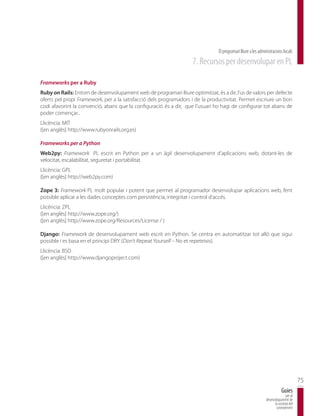 El programari lliure a les administracions locals
                                                                    7. Recursos per desenvolupar en PL

Frameworks per a Ruby
Ruby on Rails: Entorn de desenvolupament web de programari lliure optimitzat, és a dir, l’us de valors per defecte
oferts pel propi Framework, per a la satisfacció dels programadors i de la productivitat. Permet escriure un bon
codi afavorint la convenció, abans que la configuració és a dir, que l’usuari ho hagi de configurar tot abans de
poder començar..
Llicència: MIT
([en anglès] http://www.rubyonrails.org.es)

Frameworks per a Python
Web2py: Framework PL escrit en Python per a un àgil desenvolupament d’aplicacions web, dotant-les de
velocitat, escalabilitat, seguretat i portabilitat.
Llicència: GPL
([en anglès] http://web2py.com)

Zope 3: Framework PL molt popular i potent que permet al programador desenvolupar aplicacions web, fent
possible aplicar a les dades conceptes com persistència, integritat i control d’accés.
Llicència: ZPL
([en anglès] http://www.zope.org/)
([en anglès] http://www.zope.org/Resources/License / )

Django: Framework de desenvolupament web escrit en Python. Se centra en automatitzar tot allò que sigui
possible i es basa en el principi DRY (Don’t Repeat Yourself – No et repeteixis).
Llicència: BSD
([en anglès] http://www.djangoproject.com)




                                                                                                                                       75
                                                                                                                           Guies
                                                                                                                              per al
                                                                                                               desenvolupament de
                                                                                                                     la societat del
                                                                                                                      coneixement
 